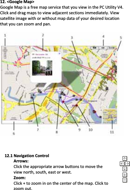 Beyond Navigation    BTͲQ1300Super66ͲCHGPSTravelRecorder™nano..............................................................................................................................................................................……….…..……………………………………………………………………………………………………………………......................www.Qstarz.com                                        2412.&lt;GoogleMap&gt;GoogleMapisafreemapservicethatyouviewinthePCUtilityV4.Clickanddragmapstoviewadjacentsectionsimmediately.Viewsatelliteimagewithorwithoutmapdataofyourdesiredlocationthatyoucanzoomandpan.12.1NavigationControlArrows:Clicktheappropriatearrowbuttonstomovetheviewnorth,south,eastorwest.Zoom:Click+tozoominonthecenterofthemap.Clicktozoomout.
