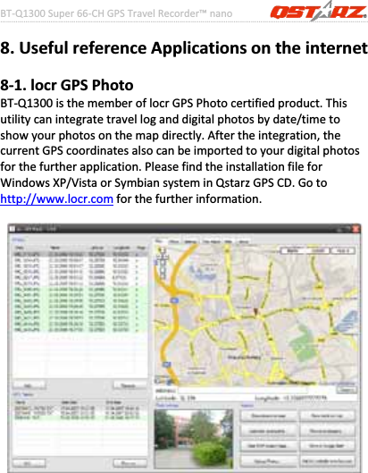 BTͲQ1300Super66ͲCHGPSTravelRecorder™nano………………………………………………………………………………………….…………………………………………………………………………….……….…..……………………………………………………………………………………………………………………......................35www.Qstarz.com8.UsefulreferenceApplicationsontheinternet8Ͳ1.locrGPSPhotoBTͲQ1300isthememberoflocrGPSPhotocertifiedproduct.Thisutilitycanintegratetravelloganddigitalphotosbydate/timetoshowyourphotosonthemapdirectly.Aftertheintegration,thecurrentGPScoordinatesalsocanbeimportedtoyourdigitalphotosforthefurtherapplication.PleasefindtheinstallationfileforWindowsXP/VistaorSymbiansysteminQstarzGPSCD.Gotohttp://www.locr.comforthefurtherinformation.