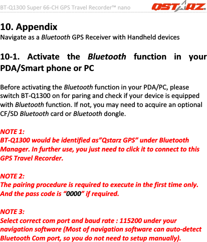 BTͲQ1300Super66ͲCHGPSTravelRecorder™nano………………………………………………………………………………………….…………………………………………………………………………….……….…..……………………………………………………………………………………………………………………......................41www.Qstarz.com10.AppendixNavigateasaBluetoothGPSReceiverwithHandhelddevices10Ͳ1.ActivatetheBluetoothfunctioninyourPDA/SmartphoneorPCBeforeactivatingtheBluetoothfunctioninyourPDA/PC,pleaseswitchBTͲQ1300onforparingandcheckifyourdeviceisequippedwithBluetoothfunction.Ifnot,youmayneedtoacquireanoptionalCF/SDBluetoothcardorBluetoothdongle.NOTE1:BTͲQ1300wouldbeidentifiedas”QstarzGPS”underBluetoothManager.Infurtheruse,youjustneedtoclickittoconnecttothisGPSTravelRecorder.NOTE2:Thepairingprocedureisrequiredtoexecuteinthefirsttimeonly.Andthepasscodeis“0000”ifrequired.NOTE3:Selectcorrectcomportandbaudrate:115200underyournavigationsoftware(MostofnavigationsoftwarecanautoͲdetectBluetoothComport,soyoudonotneedtosetupmanually).
