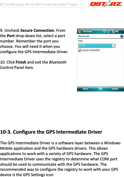 BTͲQ1300Super66ͲCHGPSTravelRecorder™nano………………………………………………………………………………………….…………………………………………………………………………….……….…..……………………………………………………………………………………………………………………......................45www.Qstarz.com9.UncheckSecureConnection.FromthePortdropͲdownlist,selectaportnumber.Remembertheportyouchoose.YouwillneeditwhenyouconfiguretheGPSIntermediateDriver.10.ClickFinishandexittheBluetoothControlPanelitem.10Ͳ3.ConfiguretheGPSIntermediateDriverTheGPSIntermediateDriverisasoftwarelayerbetweenaWindowsMobileapplicationandtheGPShardwaredrivers.ThisallowsapplicationstoworkwithavarietyofGPShardware.TheGPSIntermediateDriverusestheregistrytodeterminewhatCOMportshouldbeusedtocommunicatewiththeGPShardware.TherecommendedwaytoconfiguretheregistrytoworkwithyourGPSdeviceistheGPSSettingsicon