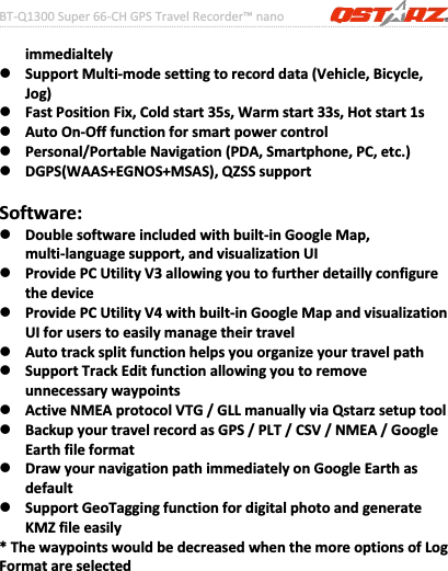 BTͲQ1300Super66ͲCHGPSTravelRecorder™nano………………………………………………………………………………………….…………………………………………………………………………….……….…..……………………………………………………………………………………………………………………......................3www.Qstarz.comimmedialtelyzSupportMultiͲmodesettingtorecorddata(Vehicle,Bicycle,Jog)zFastPositionFix,Coldstart35s,Warmstart33s,Hotstart1szAutoOnͲOfffunctionforsmartpowercontrolzPersonal/PortableNavigation(PDA,Smartphone,PC,etc.)zDGPS(WAAS+EGNOS+MSAS),QZSSsupportSoftware:zDoublesoftwareincludedwithbuiltͲinGoogleMap,multiͲlanguagesupport,andvisualizationUIzProvidePCUtilityV3allowingyoutofurtherdetaillyconfigurethedevicezProvidePCUtilityV4withbuiltͲinGoogleMapandvisualizationUIforuserstoeasilymanagetheirtravelzAutotracksplitfunctionhelpsyouorganizeyourtravelpathzSupportTrackEditfunctionallowingyoutoremoveunnecessarywaypointszActiveNMEAprotocolVTG/GLLmanuallyviaQstarzsetuptoolzBackupyourtravelrecordasGPS/PLT/CSV/NMEA/GoogleEarthfileformatzDrawyournavigationpathimmediatelyonGoogleEarthasdefaultzSupportGeoTaggingfunctionfordigitalphotoandgenerateKMZfileeasily*ThewaypointswouldbedecreasedwhenthemoreoptionsofLogFormatareselected