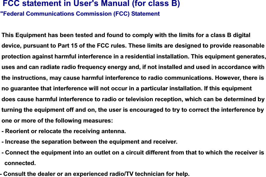 FCC statement in User&apos;s Manual (for class B) &quot;Federal Communications Commission (FCC) Statement     This Equipment has been tested and found to comply with the limits for a class B digital device, pursuant to Part 15 of the FCC rules. These limits are designed to provide reasonable protection against harmful interference in a residential installation. This equipment generates, uses and can radiate radio frequency energy and, if not installed and used in accordance with the instructions, may cause harmful interference to radio communications. However, there is no guarantee that interference will not occur in a particular installation. If this equipment does cause harmful interference to radio or television reception, which can be determined by turning the equipment off and on, the user is encouraged to try to correct the interference by one or more of the following measures:   - Reorient or relocate the receiving antenna. - Increase the separation between the equipment and receiver.     - Connect the equipment into an outlet on a circuit different from that to which the receiver is   connected.   - Consult the dealer or an experienced radio/TV technician for help.     