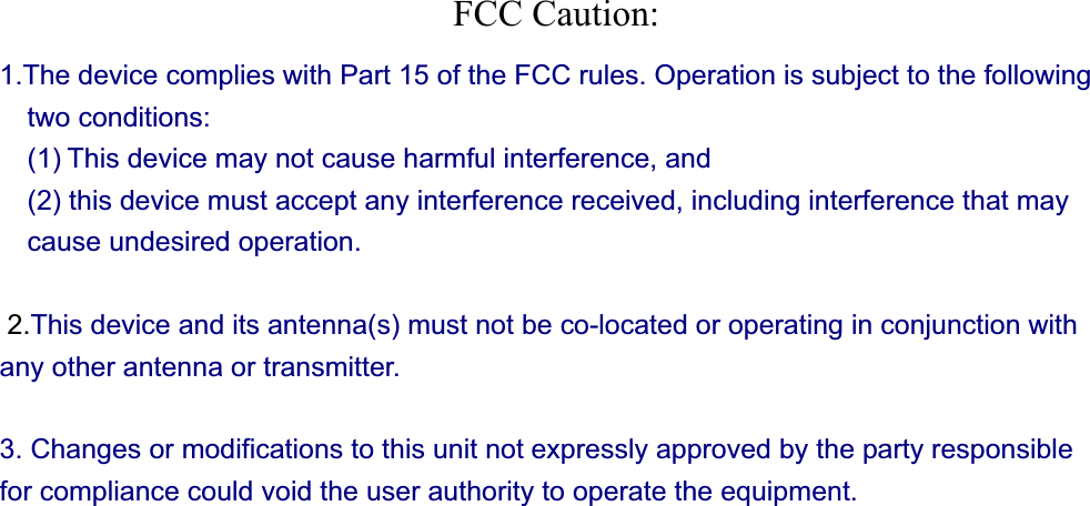 FCC Caution: 1.The device complies with Part 15 of the FCC rules. Operation is subject to the following two conditions:   (1) This device may not cause harmful interference, and     (2) this device must accept any interference received, including interference that may cause undesired operation.  2.This device and its antenna(s) must not be co-located or operating in conjunction with any other antenna or transmitter.   3. Changes or modifications to this unit not expressly approved by the party responsible for compliance could void the user authority to operate the equipment. 