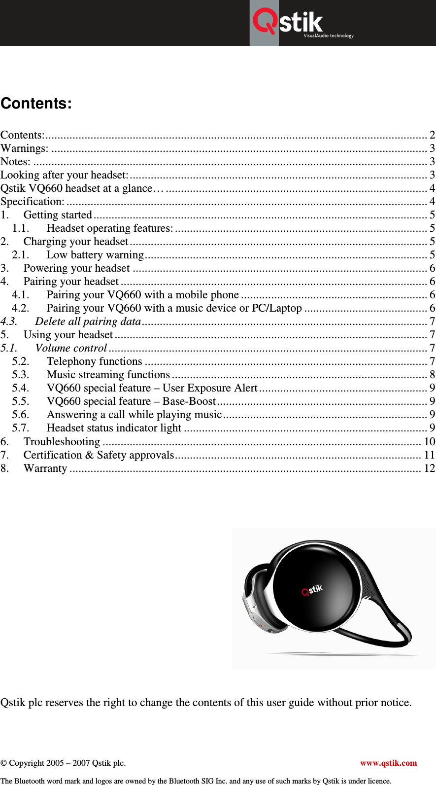  © Copyright 2005 – 2007 Qstik plc.     www.qstik.com  The Bluetooth word mark and logos are owned by the Bluetooth SIG Inc. and any use of such marks by Qstik is under licence.   Contents:  Contents:............................................................................................................................... 2 Warnings: ............................................................................................................................. 3 Notes: ................................................................................................................................... 3 Looking after your headset:................................................................................................... 3 Qstik VQ660 headset at a glance… ....................................................................................... 4 Specification: ........................................................................................................................ 4 1.  Getting started ............................................................................................................... 5 1.1.  Headset operating features: .................................................................................... 5 2.  Charging your headset................................................................................................... 5 2.1.  Low battery warning.............................................................................................. 5 3.  Powering your headset .................................................................................................. 6 4.  Pairing your headset ...................................................................................................... 6 4.1.  Pairing your VQ660 with a mobile phone .............................................................. 6 4.2.  Pairing your VQ660 with a music device or PC/Laptop ......................................... 6 4.3. Delete all pairing data............................................................................................... 7 5.  Using your headset ........................................................................................................ 7 5.1. Volume control .......................................................................................................... 7 5.2.  Telephony functions .............................................................................................. 7 5.3.  Music streaming functions ..................................................................................... 8 5.4.  VQ660 special feature – User Exposure Alert ........................................................ 9 5.5.  VQ660 special feature – Base-Boost...................................................................... 9 5.6.  Answering a call while playing music.................................................................... 9 5.7.  Headset status indicator light ................................................................................. 9 6.  Troubleshooting .......................................................................................................... 10 7.  Certification &amp; Safety approvals.................................................................................. 11 8.  Warranty ..................................................................................................................... 12        Qstik plc reserves the right to change the contents of this user guide without prior notice. 