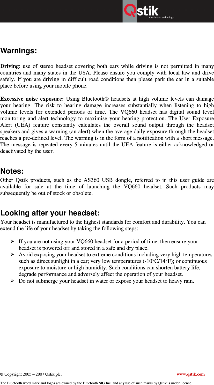  © Copyright 2005 – 2007 Qstik plc.     www.qstik.com  The Bluetooth word mark and logos are owned by the Bluetooth SIG Inc. and any use of such marks by Qstik is under licence.   Warnings:  Driving:  use  of  stereo  headset  covering  both  ears  while  driving  is  not  permitted  in  many countries  and many states  in the  USA.  Please ensure  you  comply  with  local  law and  drive safely.  If  you  are  driving  in  difficult  road  conditions  then please  park the  car  in  a  suitable place before using your mobile phone.   Excessive  noise  exposure:  Using  Bluetooth®  headsets  at  high  volume  levels  can  damage your  hearing.  The  risk  to  hearing  damage  increases  substantially  when  listening  to  high volume  levels  for  extended  periods  of  time.  The  VQ660  headset  has  digital  sound  level monitoring  and  alert  technology  to  maximise  your  hearing  protection.  The  User  Exposure Alert  (UEA)  feature  constantly  calculates  the  overall  sound  output  through  the  headset speakers and gives a warning (an alert) when the average daily exposure through the headset reaches a pre-defined level. The warning is in the form of a notification with a short message. The  message  is  repeated  every 5  minutes  until  the  UEA  feature  is  either  acknowledged  or deactivated by the user.   Notes: Other  Qstik  products,  such  as  the  AS360  USB  dongle,  referred  to  in  this  user  guide  are available  for  sale  at  the  time  of  launching  the  VQ660  headset.  Such  products  may subsequently be out of stock or obsolete.   Looking after your headset: Your headset is manufactured to the highest standards for comfort and durability. You can extend the life of your headset by taking the following steps:   If you are not using your VQ660 headset for a period of time, then ensure your headset is powered off and stored in a safe and dry place.  Avoid exposing your headset to extreme conditions including very high temperatures such as direct sunlight in a car; very low temperatures (-10°C/14°F); or continuous exposure to moisture or high humidity. Such conditions can shorten battery life, degrade performance and adversely affect the operation of your headset.   Do not submerge your headset in water or expose your headset to heavy rain. 