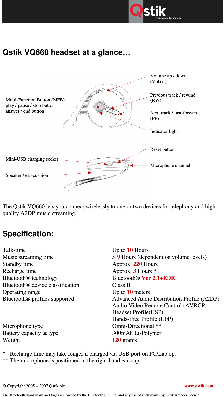  © Copyright 2005 – 2007 Qstik plc.     www.qstik.com  The Bluetooth word mark and logos are owned by the Bluetooth SIG Inc. and any use of such marks by Qstik is under licence.   Qstik VQ660 headset at a glance…                                                                             The Qstik VQ660 lets you connect wirelessly to one or two devices for telephony and high quality A2DP music streaming.  Specification:  Talk-time  Up to 10 Hours Music streaming time  &gt; 9 Hours (dependent on volume levels) Standby time  Approx. 220 Hours Recharge time  Approx. 3 Hours * Bluetooth® technology  Bluetooth® Ver 2.1+EDR Bluetooth® device classification  Class II Operating range  Up to 10 meters Bluetooth® profiles supported  Advanced Audio Distribution Profile (A2DP) Audio Video Remote Control (AVRCP) Headset Profile(HSP) Hands-Free Profile (HFP) Microphone type  Omni-Directional ** Battery capacity &amp; type  300mAh Li-Polymer Weight  120 grams  *   Recharge time may take longer if charged via USB port on PC/Laptop.   ** The microphone is positioned in the right-hand ear-cup.  Multi-Function Button (MFB) play / pause / stop button answer / end button  Volume up / down  (Vol+/-) Next track / fast-forward (FF) Previous track / rewind (RW) Indicator light Speaker / ear-cushion Microphone channel Reset button Mini-USB charging socket  