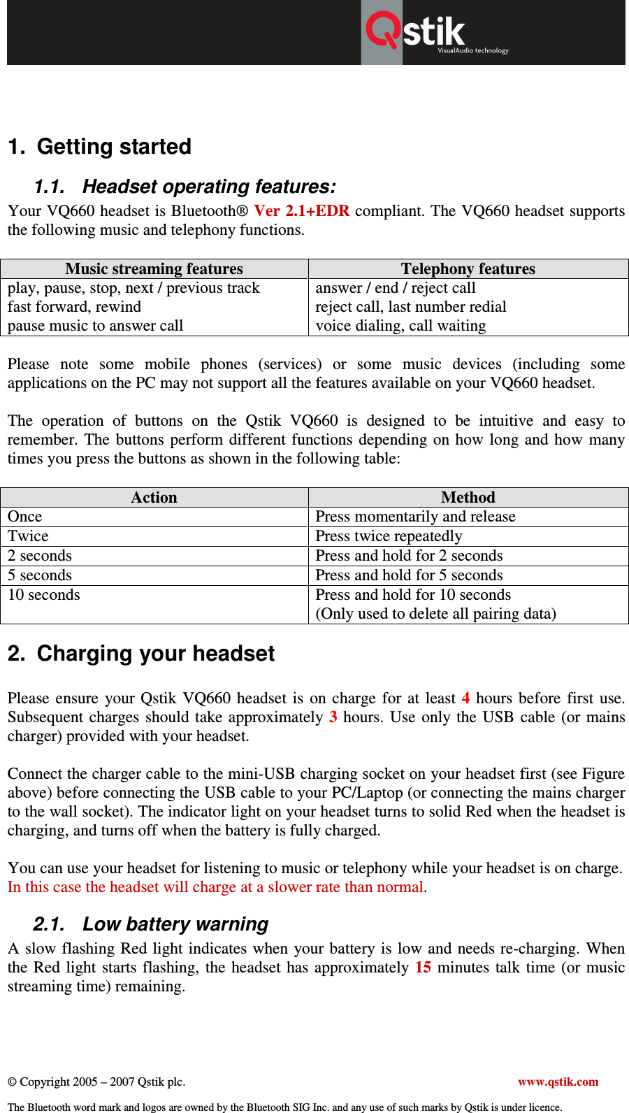  © Copyright 2005 – 2007 Qstik plc.     www.qstik.com  The Bluetooth word mark and logos are owned by the Bluetooth SIG Inc. and any use of such marks by Qstik is under licence.     1.  Getting started 1.1.  Headset operating features: Your VQ660 headset is Bluetooth® Ver 2.1+EDR compliant. The VQ660 headset supports the following music and telephony functions.   Music streaming features  Telephony features play, pause, stop, next / previous track  fast forward, rewind pause music to answer call answer / end / reject call reject call, last number redial voice dialing, call waiting  Please  note  some  mobile  phones  (services)  or  some  music  devices  (including  some applications on the PC may not support all the features available on your VQ660 headset.    The  operation  of  buttons  on  the  Qstik  VQ660  is  designed  to  be  intuitive  and  easy  to remember.  The  buttons perform different  functions depending  on how  long and how  many times you press the buttons as shown in the following table:  Action  Method Once  Press momentarily and release Twice  Press twice repeatedly 2 seconds  Press and hold for 2 seconds 5 seconds  Press and hold for 5 seconds 10 seconds  Press and hold for 10 seconds  (Only used to delete all pairing data) 2.  Charging your headset  Please  ensure  your  Qstik  VQ660  headset  is  on  charge  for  at  least  4  hours  before  first  use. Subsequent  charges  should  take approximately  3  hours.  Use only the  USB  cable (or mains charger) provided with your headset.   Connect the charger cable to the mini-USB charging socket on your headset first (see Figure above) before connecting the USB cable to your PC/Laptop (or connecting the mains charger to the wall socket). The indicator light on your headset turns to solid Red when the headset is charging, and turns off when the battery is fully charged.  You can use your headset for listening to music or telephony while your headset is on charge. In this case the headset will charge at a slower rate than normal. 2.1.  Low battery warning  A slow flashing Red light indicates when your battery is low and  needs re-charging. When the Red  light  starts flashing, the  headset  has  approximately 15  minutes talk  time  (or  music streaming time) remaining.  