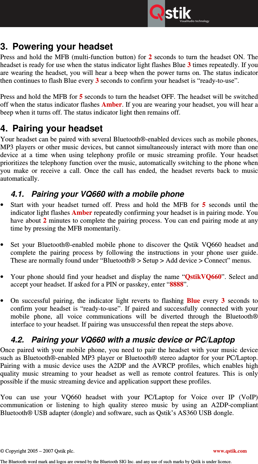  © Copyright 2005 – 2007 Qstik plc.     www.qstik.com  The Bluetooth word mark and logos are owned by the Bluetooth SIG Inc. and any use of such marks by Qstik is under licence.  3.  Powering your headset Press and hold the MFB (multi-function button) for 2 seconds to turn the headset ON. The headset is ready for use when the status indicator light flashes Blue 3 times repeatedly. If you are wearing the headset, you will hear a beep when the power turns on. The status indicator then continues to flash Blue every 3 seconds to confirm your headset is “ready-to-use”.  Press and hold the MFB for 5 seconds to turn the headset OFF. The headset will be switched off when the status indicator flashes Amber. If you are wearing your headset, you will hear a beep when it turns off. The status indicator light then remains off. 4.  Pairing your headset Your headset can be paired with several Bluetooth®-enabled devices such as mobile phones, MP3 players or other music devices, but cannot simultaneously interact with more than one device  at  a  time  when  using  telephony  profile  or  music  streaming  profile.  Your  headset prioritizes the telephony function over the music, automatically switching to the phone when you  make  or  receive  a  call.  Once  the  call  has  ended,  the  headset  reverts  back  to  music automatically. 4.1.  Pairing your VQ660 with a mobile phone  • Start  with  your  headset  turned  off.  Press  and  hold  the  MFB  for  5  seconds  until  the indicator light flashes Amber repeatedly confirming your headset is in pairing mode. You have about 2 minutes to complete the pairing process. You can end pairing mode at any time by pressing the MFB momentarily.  • Set  your  Bluetooth®-enabled  mobile  phone  to  discover  the  Qstik  VQ660  headset  and complete  the  pairing  process  by  following  the  instructions  in  your  phone  user  guide. These are normally found under “Bluetooth® &gt; Setup &gt; Add device &gt; Connect” menus.  • Your  phone  should find  your  headset  and  display the  name  “QstikVQ660”.  Select and accept your headset. If asked for a PIN or passkey, enter “8888”.  • On  successful  pairing,  the  indicator  light  reverts  to  flashing  Blue  every  3  seconds  to confirm  your  headset  is  “ready-to-use”.  If  paired  and  successfully  connected  with  your mobile  phone,  all  voice  communications  will  be  diverted  through  the  Bluetooth® interface to your headset. If pairing was unsuccessful then repeat the steps above. 4.2.  Pairing your VQ660 with a music device or PC/Laptop Once  paired  with  your mobile  phone,  you need to  pair the headset with your music device such as Bluetooth®-enabled MP3 player or Bluetooth® stereo adaptor for your PC/Laptop. Pairing  with  a  music  device  uses  the  A2DP  and  the  AVRCP  profiles,  which  enables  high quality  music  streaming  to  your  headset  as  well  as  remote  control  features.  This  is  only possible if the music streaming device and application support these profiles.   You  can  use  your  VQ660  headset  with  your  PC/Laptop  for  Voice  over  IP  (VoIP) communication  or  listening  to  high  quality  stereo  music  by  using  an  A2DP-compliant Bluetooth® USB adapter (dongle) and software, such as Qstik’s AS360 USB dongle.  