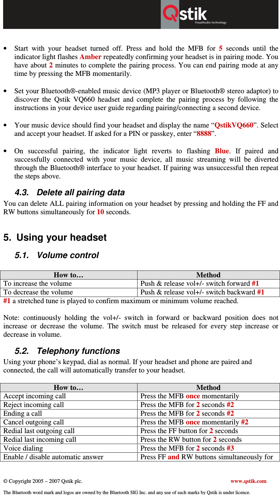  © Copyright 2005 – 2007 Qstik plc.     www.qstik.com  The Bluetooth word mark and logos are owned by the Bluetooth SIG Inc. and any use of such marks by Qstik is under licence.  • Start  with  your  headset  turned  off.  Press  and  hold  the  MFB  for  5  seconds  until  the indicator light flashes Amber repeatedly confirming your headset is in pairing mode. You have about 2 minutes to complete the pairing process. You can end pairing mode at any time by pressing the MFB momentarily.  • Set your Bluetooth®-enabled music device (MP3 player or Bluetooth® stereo adaptor) to discover  the  Qstik  VQ660  headset  and  complete  the  pairing  process  by  following  the instructions in your device user guide regarding pairing/connecting a second device.   • Your music device should find your headset and display the name “QstikVQ660”. Select and accept your headset. If asked for a PIN or passkey, enter “8888”.  • On  successful  pairing,  the  indicator  light  reverts  to  flashing  Blue.  If  paired  and successfully  connected  with  your  music  device,  all  music  streaming  will  be  diverted through the Bluetooth® interface to your headset. If pairing was unsuccessful then repeat the steps above. 4.3.  Delete all pairing data  You can delete ALL pairing information on your headset by pressing and holding the FF and RW buttons simultaneously for 10 seconds.   5.  Using your headset 5.1.  Volume control  How to…  Method To increase the volume  Push &amp; release vol+/- switch forward #1 To decrease the volume  Push &amp; release vol+/- switch backward #1 #1 a stretched tune is played to confirm maximum or minimum volume reached.  Note:  continuously  holding  the  vol+/-  switch  in  forward  or  backward  position  does  not increase  or  decrease  the  volume.  The  switch  must  be  released  for  every  step  increase  or decrease in volume.  5.2.  Telephony functions Using your phone’s keypad, dial as normal. If your headset and phone are paired and connected, the call will automatically transfer to your headset.  How to…  Method Accept incoming call  Press the MFB once momentarily Reject incoming call  Press the MFB for 2 seconds #2 Ending a call  Press the MFB for 2 seconds #2 Cancel outgoing call  Press the MFB once momentarily #2 Redial last outgoing call  Press the FF button for 2 seconds Redial last incoming call  Press the RW button for 2 seconds Voice dialing   Press the MFB for 2 seconds #3 Enable / disable automatic answer  Press FF and RW buttons simultaneously for 