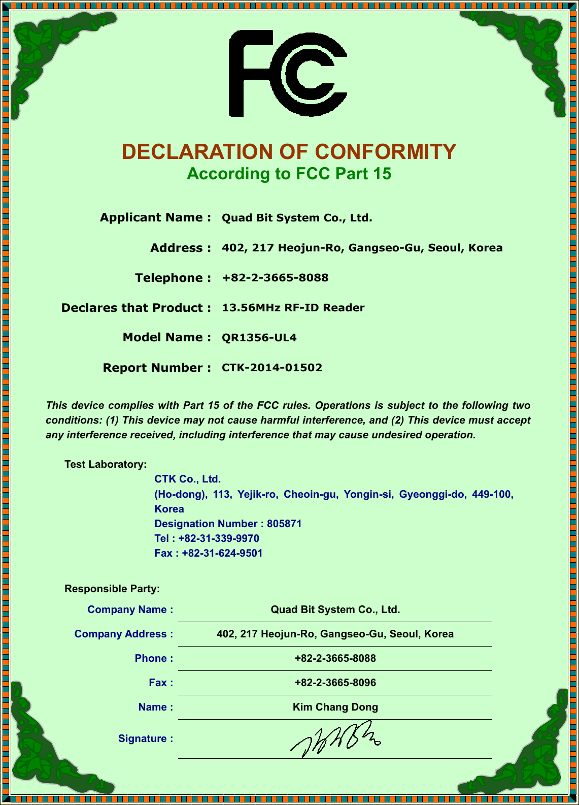     DECLARATION OF CONFORMITY According to FCC Part 15  Applicant Name :  Quad Bit System Co., Ltd. Address :  402, 217 Heojun-Ro, Gangseo-Gu, Seoul, Korea Telephone :  +82-2-3665-8088 Declares that Product :  13.56MHz RF-ID Reader Model Name :  QR1356-UL4 Report Number :  CTK-2014-01502  This device  complies with  Part  15 of the FCC rules. Operations is subject to the following two conditions: (1) This device may not cause harmful interference, and (2) This device must accept any interference received, including interference that may cause undesired operation.  Test Laboratory:   CTK Co., Ltd. (Ho-dong),  113,  Yejik-ro,  Cheoin-gu,  Yongin-si,  Gyeonggi-do,  449-100, Korea     Designation Number : 805871     Tel : +82-31-339-9970     Fax : +82-31-624-9501  Responsible Party: Company Name :  Quad Bit System Co., Ltd. Company Address :  402, 217 Heojun-Ro, Gangseo-Gu, Seoul, Korea Phone :  +82-2-3665-8088 Fax :  +82-2-3665-8096 Name :  Kim Chang Dong Signature :   