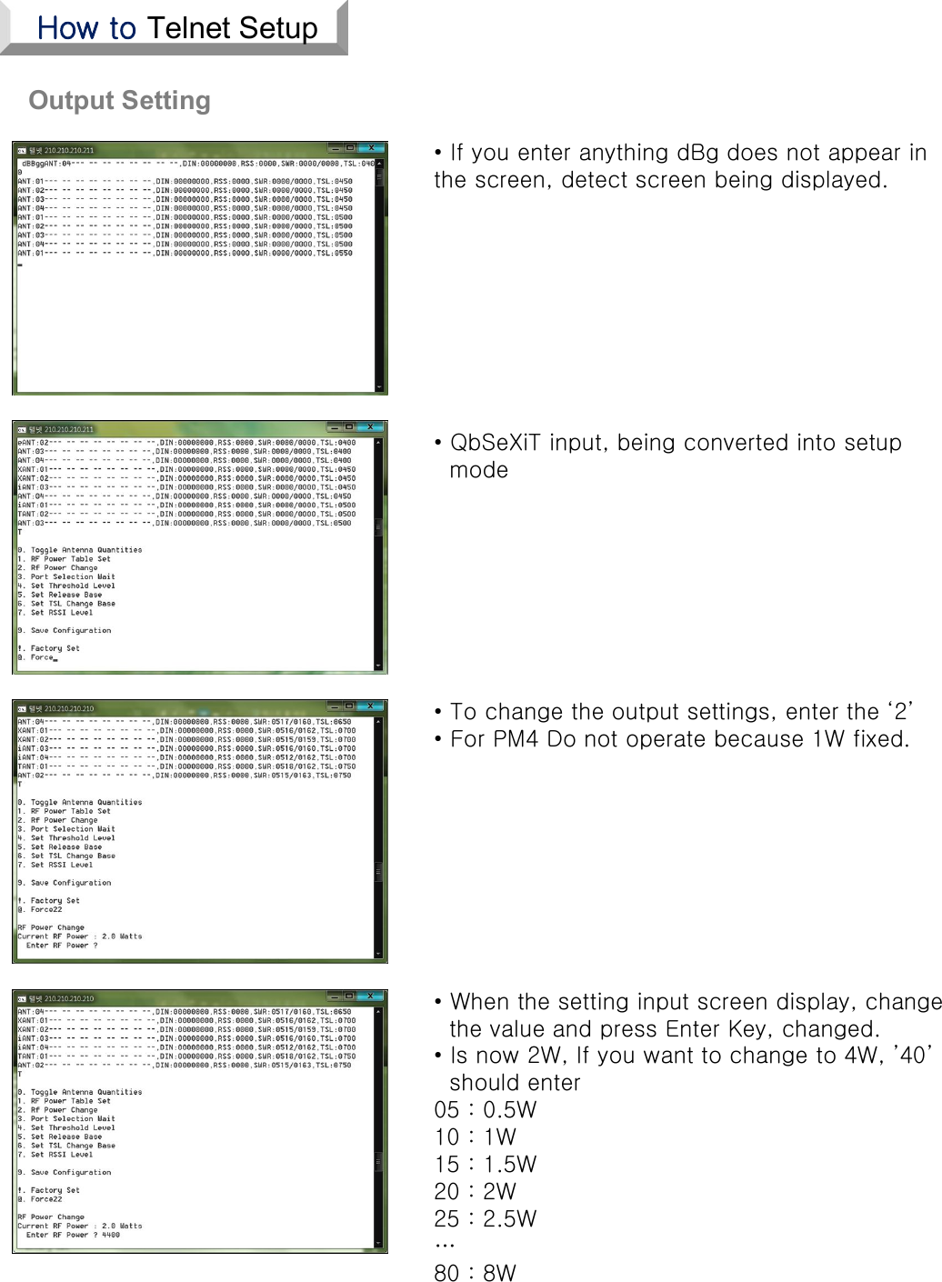 Output Setting• QbSeXiT input, being converted into setupmode• To change the output settings, enter the ‘2’• For PM4 Do not operate because 1W fixed.• When the setting input screen display, changethe value and press Enter Key, changed.• Is now 2W, If you want to change to 4W, ’40’should enter05 : 0.5W10 : 1W15 : 1.5W20 : 2W25 : 2.5W…80 : 8W • If you enter anything dBg does not appear in the screen, detect screen being displayed.How to Telnet Setup