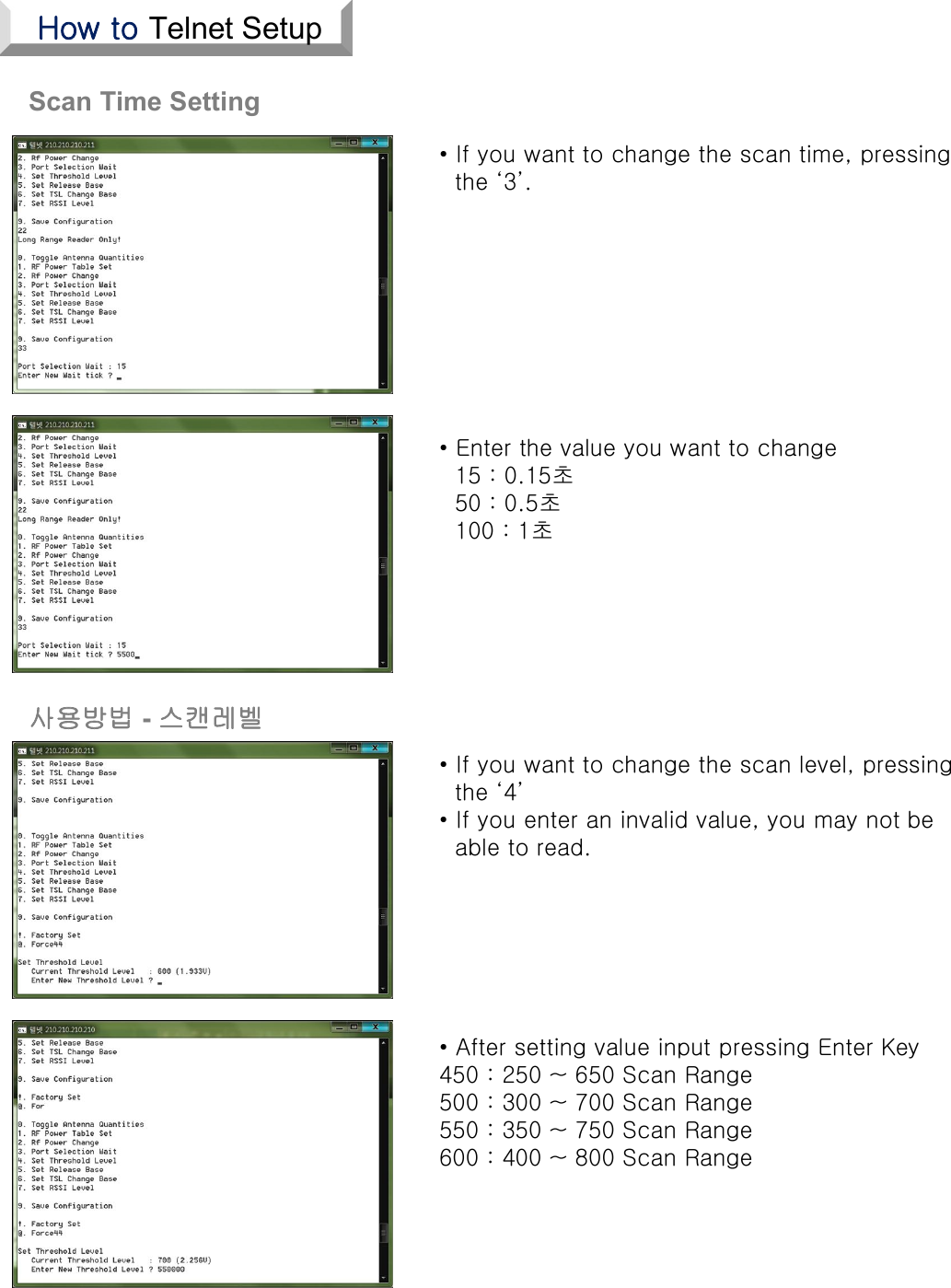 Scan Time Setting• Enter the value you want to change15 : 0.15초50 : 0.5초100 : 1초• If you want to change the scan level, pressingthe ‘4’• If you enter an invalid value, you may not beable to read.• After setting value input pressing Enter Key450 : 250 ~ 650 Scan Range500 : 300 ~ 700 Scan Range550 : 350 ~ 750 Scan Range600 : 400 ~ 800 Scan Range• If you want to change the scan time, pressingthe ‘3’.사용방법 -스캔레벨How to Telnet Setup