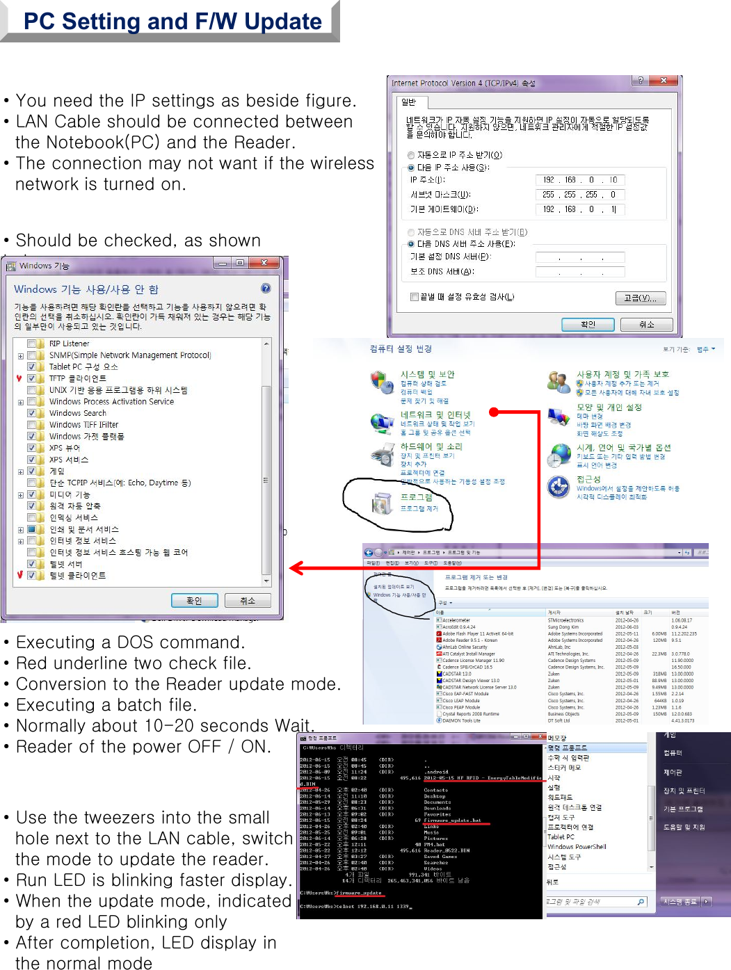 • You need the IP settings as beside figure.• LAN Cable should be connected betweenthe Notebook(PC) and the Reader.• The connection may not want if the wirelessnetwork is turned on.• Should be checked, as shown below.• Executing a DOS command.• Red underline two check file.• Conversion to the Reader update mode.• Executing a batch file.• Normally about 10-20 seconds Wait.• Reader of the power OFF / ON.• Use the tweezers into the smallhole next to the LAN cable, switch the mode to update the reader.• Run LED is blinking faster display.• When the update mode, indicatedby a red LED blinking only• After completion, LED display inthe normal modePC Setting and F/W Update