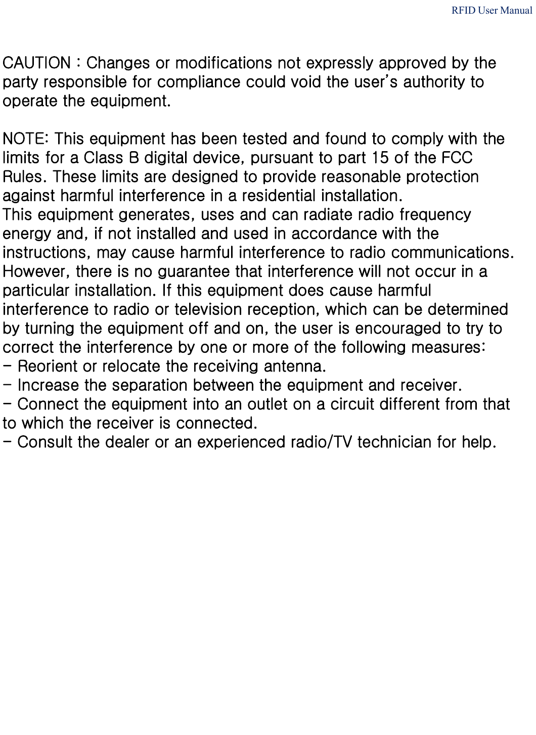 RFID User ManualCAUTION : Changes or modifications not expressly approved by theparty responsible for compliance could void the user’s authority to operate the equipment.NOTE: This equipment has been tested and found to comply with the limits for a Class B digital device, pursuant to part 15 of the FCC Rules. These limits are designed to provide reasonable protection against harmful interference in a residential installation.This equipment generates, uses and can radiate radio frequency energy and, if not installed and used in accordance with the instructions, may cause harmful interference to radio communications. However, there is no guarantee that interference will not occur in a particular installation. If this equipment does cause harmful interference to radio or television reception, which can be determined by turning the equipment off and on, the user is encouraged to try to correct the interference by one or more of the following measures:- Reorient or relocate the receiving antenna.- Increase the separation between the equipment and receiver.- Connect the equipment into an outlet on a circuit different from that   to which the receiver is connected.- Consult the dealer or an experienced radio/TV technician for help.