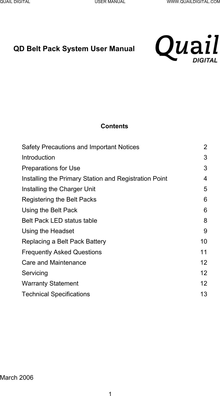 QUAIL DIGITAL  USER MANUAL  WWW.QUAILDIGITAL.COM   QD Belt Pack System User Manual         Contents   Safety Precautions and Important Notices  2 Introduction 3 Preparations for Use  3 Installing the Primary Station and Registration Point  4 Installing the Charger Unit  5 Registering the Belt Packs  6 Using the Belt Pack  6 Belt Pack LED status table  8 Using the Headset  9 Replacing a Belt Pack Battery   10 Frequently Asked Questions  11 Care and Maintenance  12 Servicing 12 Warranty Statement  12 Technical Specifications  13           March 2006  1  