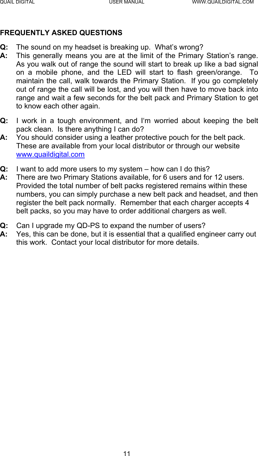 QUAIL DIGITAL  USER MANUAL  WWW.QUAILDIGITAL.COM  FREQUENTLY ASKED QUESTIONS Q:  The sound on my headset is breaking up.  What’s wrong? A:  This generally means you are at the limit of the Primary Station’s range.  As you walk out of range the sound will start to break up like a bad signal on a mobile phone, and the LED will start to flash green/orange.  To maintain the call, walk towards the Primary Station.  If you go completely out of range the call will be lost, and you will then have to move back into range and wait a few seconds for the belt pack and Primary Station to get to know each other again. Q:  I work in a tough environment, and I‘m worried about keeping the belt pack clean.  Is there anything I can do? A:  You should consider using a leather protective pouch for the belt pack.  These are available from your local distributor or through our website www.quaildigital.com Q:  I want to add more users to my system – how can I do this? A:  There are two Primary Stations available, for 6 users and for 12 users. Provided the total number of belt packs registered remains within these numbers, you can simply purchase a new belt pack and headset, and then register the belt pack normally.  Remember that each charger accepts 4 belt packs, so you may have to order additional chargers as well. Q:  Can I upgrade my QD-PS to expand the number of users? A:  Yes, this can be done, but it is essential that a qualified engineer carry out this work.  Contact your local distributor for more details.  11  