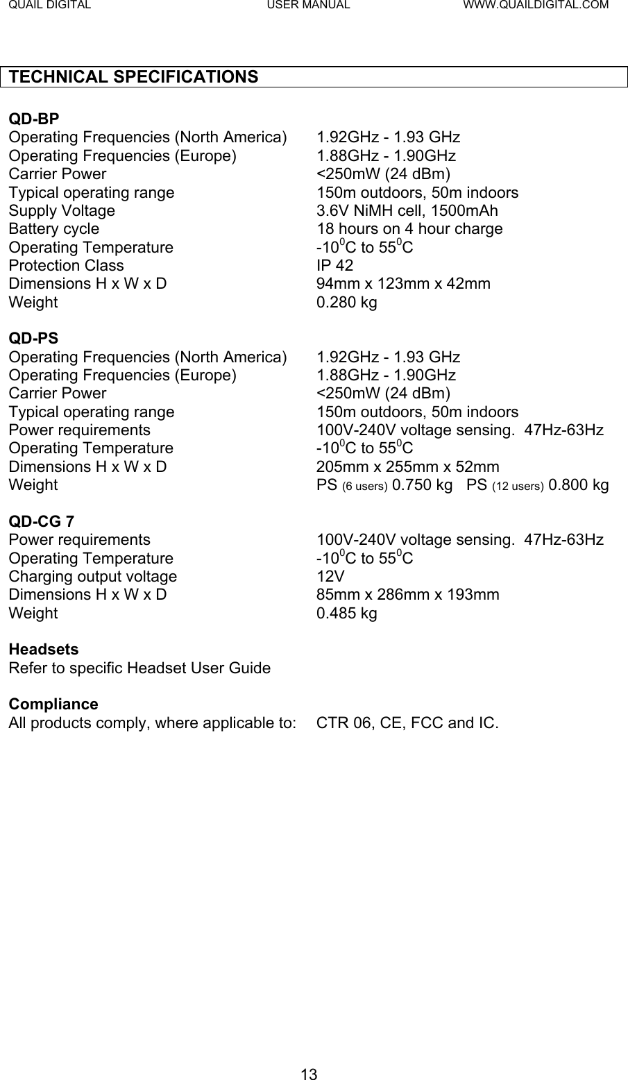 QUAIL DIGITAL  USER MANUAL  WWW.QUAILDIGITAL.COM  TECHNICAL SPECIFICATIONS  QD-BP   Operating Frequencies (North America)  1.92GHz - 1.93 GHz Operating Frequencies (Europe)  1.88GHz - 1.90GHz Carrier Power  &lt;250mW (24 dBm) Typical operating range  150m outdoors, 50m indoors Supply Voltage  3.6V NiMH cell, 1500mAh Battery cycle  18 hours on 4 hour charge Operating Temperature  -100C to 550C Protection Class  IP 42 Dimensions H x W x D  94mm x 123mm x 42mm  Weight 0.280 kg   QD-PS   Operating Frequencies (North America)  1.92GHz - 1.93 GHz Operating Frequencies (Europe)  1.88GHz - 1.90GHz Carrier Power  &lt;250mW (24 dBm) Typical operating range  150m outdoors, 50m indoors Power requirements  100V-240V voltage sensing.  47Hz-63Hz Operating Temperature  -100C to 550C Dimensions H x W x D  205mm x 255mm x 52mm Weight PS (6 users) 0.750 kg   PS (12 users) 0.800 kg   QD-CG 7   Power requirements  100V-240V voltage sensing.  47Hz-63Hz Operating Temperature  -100C to 550C Charging output voltage  12V Dimensions H x W x D  85mm x 286mm x 193mm Weight 0.485 kg   Headsets   Refer to specific Headset User Guide     Compliance   All products comply, where applicable to:  CTR 06, CE, FCC and IC.                 13  