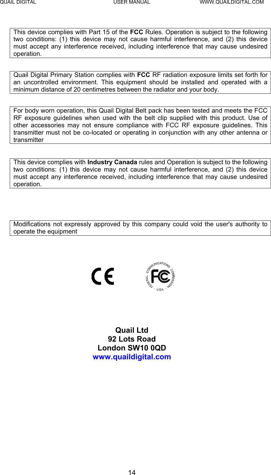 QUAIL DIGITAL  USER MANUAL  WWW.QUAILDIGITAL.COM This device complies with Part 15 of the FCC Rules. Operation is subject to the following two conditions: (1) this device may not cause harmful interference, and (2) this device must accept any interference received, including interference that may cause undesired operation.  Quail Digital Primary Station complies with FCC RF radiation exposure limits set forth for an uncontrolled environment. This equipment should be installed and operated with a minimum distance of 20 centimetres between the radiator and your body.  For body worn operation, this Quail Digital Belt pack has been tested and meets the FCC RF exposure guidelines when used with the belt clip supplied with this product. Use of other accessories may not ensure compliance with FCC RF exposure guidelines. This transmitter must not be co-located or operating in conjunction with any other antenna or transmitter  This device complies with Industry Canada rules and Operation is subject to the following two conditions: (1) this device may not cause harmful interference, and (2) this device must accept any interference received, including interference that may cause undesired operation.    Modifications not expressly approved by this company could void the user&apos;s authority to operate the equipment          Quail Ltd 92 Lots Road London SW10 0QD www.quaildigital.com 14  