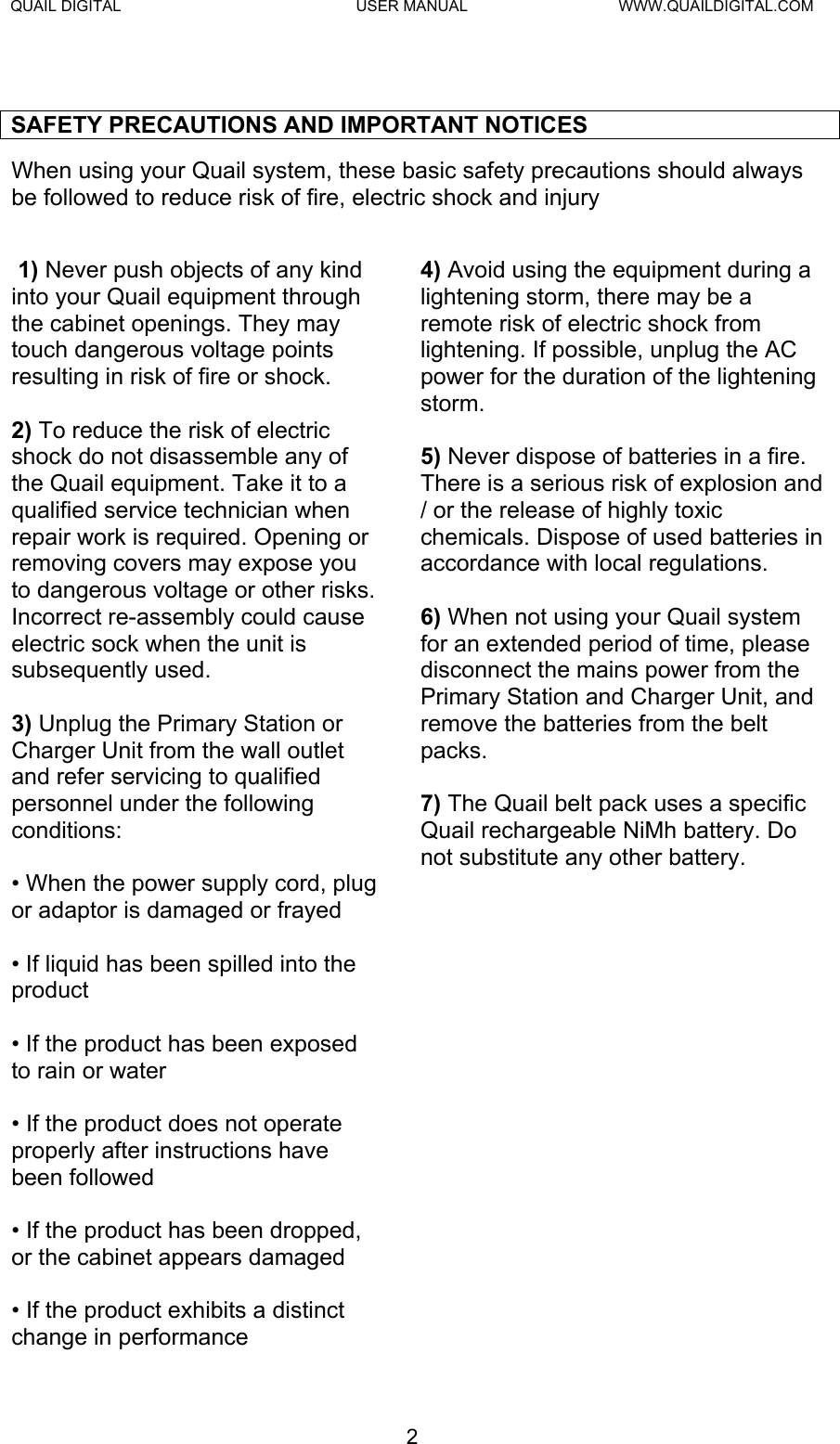QUAIL DIGITAL  USER MANUAL  WWW.QUAILDIGITAL.COM  SAFETY PRECAUTIONS AND IMPORTANT NOTICES When using your Quail system, these basic safety precautions should always be followed to reduce risk of fire, electric shock and injury   1) Never push objects of any kind into your Quail equipment through the cabinet openings. They may touch dangerous voltage points resulting in risk of fire or shock.  2) To reduce the risk of electric shock do not disassemble any of the Quail equipment. Take it to a qualified service technician when repair work is required. Opening or removing covers may expose you to dangerous voltage or other risks. Incorrect re-assembly could cause electric sock when the unit is subsequently used.  3) Unplug the Primary Station or Charger Unit from the wall outlet and refer servicing to qualified personnel under the following conditions:  • When the power supply cord, plug or adaptor is damaged or frayed  • If liquid has been spilled into the product  • If the product has been exposed to rain or water  • If the product does not operate properly after instructions have been followed  • If the product has been dropped, or the cabinet appears damaged  • If the product exhibits a distinct change in performance 4) Avoid using the equipment during a lightening storm, there may be a remote risk of electric shock from lightening. If possible, unplug the AC power for the duration of the lightening storm.  5) Never dispose of batteries in a fire. There is a serious risk of explosion and / or the release of highly toxic chemicals. Dispose of used batteries in accordance with local regulations.  6) When not using your Quail system for an extended period of time, please disconnect the mains power from the Primary Station and Charger Unit, and remove the batteries from the belt packs.  7) The Quail belt pack uses a specific Quail rechargeable NiMh battery. Do not substitute any other battery.   2  