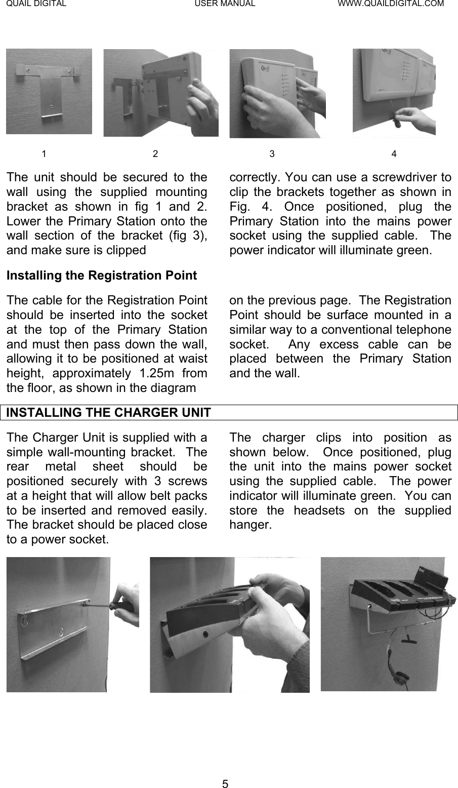 QUAIL DIGITAL  USER MANUAL  WWW.QUAILDIGITAL.COM    1 2  3  4 The unit should be secured to the wall using the supplied mounting bracket as shown in fig 1 and 2.  Lower the Primary Station onto the wall section of the bracket (fig 3), and make sure is clipped  correctly. You can use a screwdriver to clip the brackets together as shown in Fig. 4. Once positioned, plug the Primary Station into the mains power socket using the supplied cable.  The power indicator will illuminate green. Installing the Registration Point The cable for the Registration Point should be inserted into the socket at the top of the Primary Station and must then pass down the wall, allowing it to be positioned at waist height, approximately 1.25m from the floor, as shown in the diagram on the previous page.  The Registration Point should be surface mounted in a similar way to a conventional telephone socket.  Any excess cable can be placed between the Primary Station and the wall. INSTALLING THE CHARGER UNIT The Charger Unit is supplied with a simple wall-mounting bracket.  The rear metal sheet should be positioned securely with 3 screws at a height that will allow belt packs to be inserted and removed easily. The bracket should be placed close to a power socket. The charger clips into position as shown below.  Once positioned, plug the unit into the mains power socket using the supplied cable.  The power indicator will illuminate green.  You can store the headsets on the supplied hanger. 5  