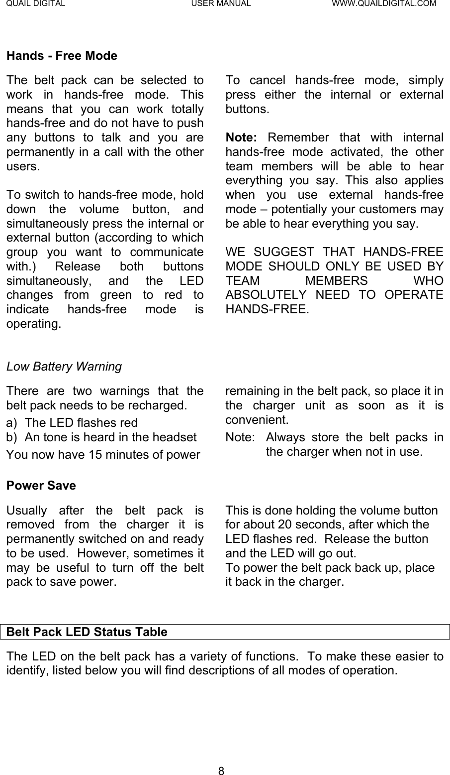 QUAIL DIGITAL  USER MANUAL  WWW.QUAILDIGITAL.COM  Hands - Free Mode The belt pack can be selected to work in hands-free mode. This means that you can work totally hands-free and do not have to push any buttons to talk and you are permanently in a call with the other users.  To switch to hands-free mode, hold down the volume button, and simultaneously press the internal or external button (according to which group you want to communicate with.) Release both buttons simultaneously, and the LED changes from green to red to indicate hands-free mode is operating.   To cancel hands-free mode, simply press either the internal or external buttons.  Note:  Remember that with internal hands-free mode activated, the other team members will be able to hear everything you say. This also applies when you use external hands-free mode – potentially your customers may be able to hear everything you say.  WE SUGGEST THAT HANDS-FREE MODE SHOULD ONLY BE USED BY TEAM MEMBERS WHO ABSOLUTELY NEED TO OPERATE HANDS-FREE.  Low Battery Warning There are two warnings that the belt pack needs to be recharged. a)  The LED flashes red b)  An tone is heard in the headset You now have 15 minutes of power remaining in the belt pack, so place it in the charger unit as soon as it is convenient. Note:  Always store the belt packs in the charger when not in use. Power Save Usually after the belt pack is removed from the charger it is permanently switched on and ready to be used.  However, sometimes it may be useful to turn off the belt pack to save power.   This is done holding the volume button for about 20 seconds, after which the LED flashes red.  Release the button and the LED will go out. To power the belt pack back up, place it back in the charger.   Belt Pack LED Status Table The LED on the belt pack has a variety of functions.  To make these easier to identify, listed below you will find descriptions of all modes of operation. 8  