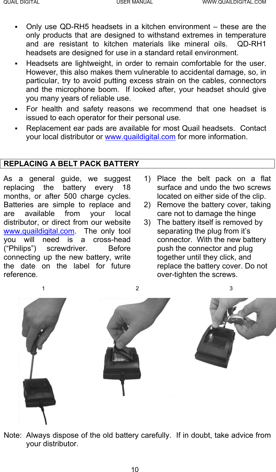 QUAIL DIGITAL  USER MANUAL  WWW.QUAILDIGITAL.COM   Only use QD-RH5 headsets in a kitchen environment – these are the only products that are designed to withstand extremes in temperature and are resistant to kitchen materials like mineral oils.  QD-RH1 headsets are designed for use in a standard retail environment.     Headsets are lightweight, in order to remain comfortable for the user.  However, this also makes them vulnerable to accidental damage, so, in particular, try to avoid putting excess strain on the cables, connectors and the microphone boom.  If looked after, your headset should give you many years of reliable use.    For health and safety reasons we recommend that one headset is issued to each operator for their personal use.   Replacement ear pads are available for most Quail headsets.  Contact your local distributor or www.quaildigital.com for more information.  REPLACING A BELT PACK BATTERY As a general guide, we suggest replacing the battery every 18 months, or after 500 charge cycles.  Batteries are simple to replace and are available from your local distributor, or direct from our website www.quaildigital.com.  The only tool you will need is a cross-head (“Philips”) screwdriver.  Before connecting up the new battery, write the date on the label for future reference. 1)  Place the belt pack on a flat surface and undo the two screws located on either side of the clip.  2)  Remove the battery cover, taking care not to damage the hinge 3)  The battery itself is removed by separating the plug from it’s connector.  With the new battery push the connector and plug together until they click, and replace the battery cover. Do not over-tighten the screws.   1 2 3   Note:  Always dispose of the old battery carefully.  If in doubt, take advice from your distributor.  10  