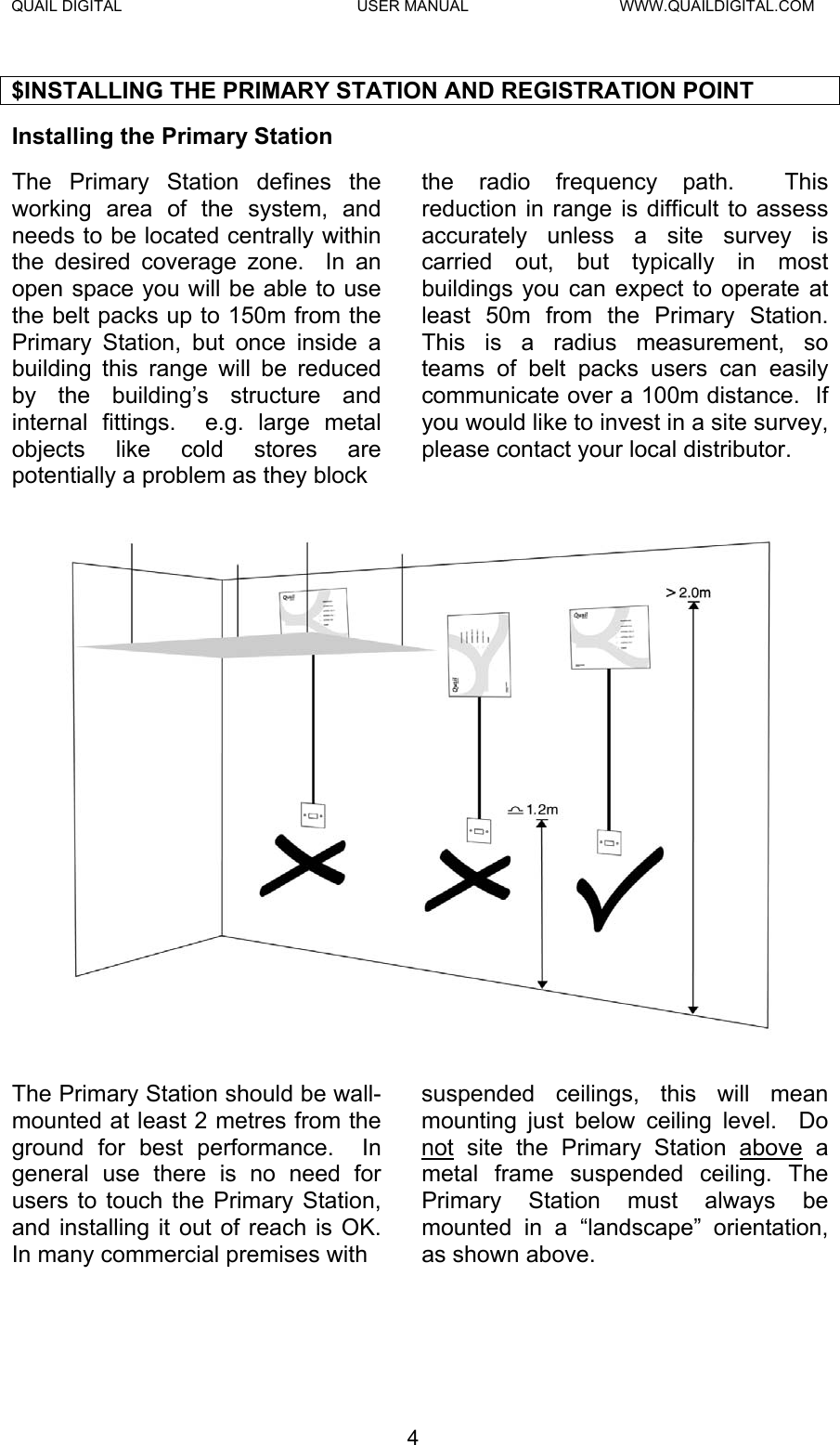 QUAIL DIGITAL  USER MANUAL  WWW.QUAILDIGITAL.COM $INSTALLING THE PRIMARY STATION AND REGISTRATION POINT Installing the Primary Station   The Primary Station defines the working area of the system, and needs to be located centrally within the desired coverage zone.  In an open space you will be able to use the belt packs up to 150m from the Primary Station, but once inside a building this range will be reduced by the building’s structure and internal fittings.  e.g. large metal objects like cold stores are potentially a problem as they block  the radio frequency path.  This reduction in range is difficult to assess accurately unless a site survey is carried out, but typically in most buildings you can expect to operate at least 50m from the Primary Station.  This is a radius measurement, so teams of belt packs users can easily communicate over a 100m distance.  If you would like to invest in a site survey, please contact your local distributor.  The Primary Station should be wall-mounted at least 2 metres from the ground for best performance.  In general use there is no need for users to touch the Primary Station, and installing it out of reach is OK.  In many commercial premises with  suspended ceilings, this will mean mounting just below ceiling level.  Do not site the Primary Station above a metal frame suspended ceiling. The Primary Station must always be mounted in a “landscape” orientation, as shown above. 4  