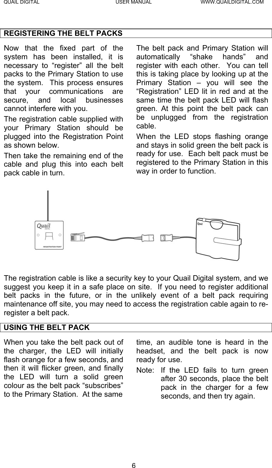 QUAIL DIGITAL  USER MANUAL  WWW.QUAILDIGITAL.COM  REGISTERING THE BELT PACKS Now that the fixed part of the system has been installed, it is necessary to “register” all the belt packs to the Primary Station to use the system.  This process ensures that your communications are secure, and local businesses cannot interfere with you. The registration cable supplied with your Primary Station should be plugged into the Registration Point as shown below. Then take the remaining end of the cable and plug this into each belt pack cable in turn.   The belt pack and Primary Station will automatically “shake hands” and register with each other.  You can tell this is taking place by looking up at the Primary Station – you will see the “Registration” LED lit in red and at the same time the belt pack LED will flash green. At this point the belt pack can be unplugged from the registration cable.  When the LED stops flashing orange and stays in solid green the belt pack is ready for use.  Each belt pack must be registered to the Primary Station in this way in order to function.  The registration cable is like a security key to your Quail Digital system, and we suggest you keep it in a safe place on site.  If you need to register additional belt packs in the future, or in the unlikely event of a belt pack requiring maintenance off site, you may need to access the registration cable again to re-register a belt pack. USING THE BELT PACK When you take the belt pack out of the charger, the LED will initially flash orange for a few seconds, and then it will flicker green, and finally the LED will turn a solid green colour as the belt pack “subscribes” to the Primary Station.  At the same time, an audible tone is heard in the headset, and the belt pack is now ready for use.   Note:  If the LED fails to turn green after 30 seconds, place the belt pack in the charger for a few seconds, and then try again.  6  