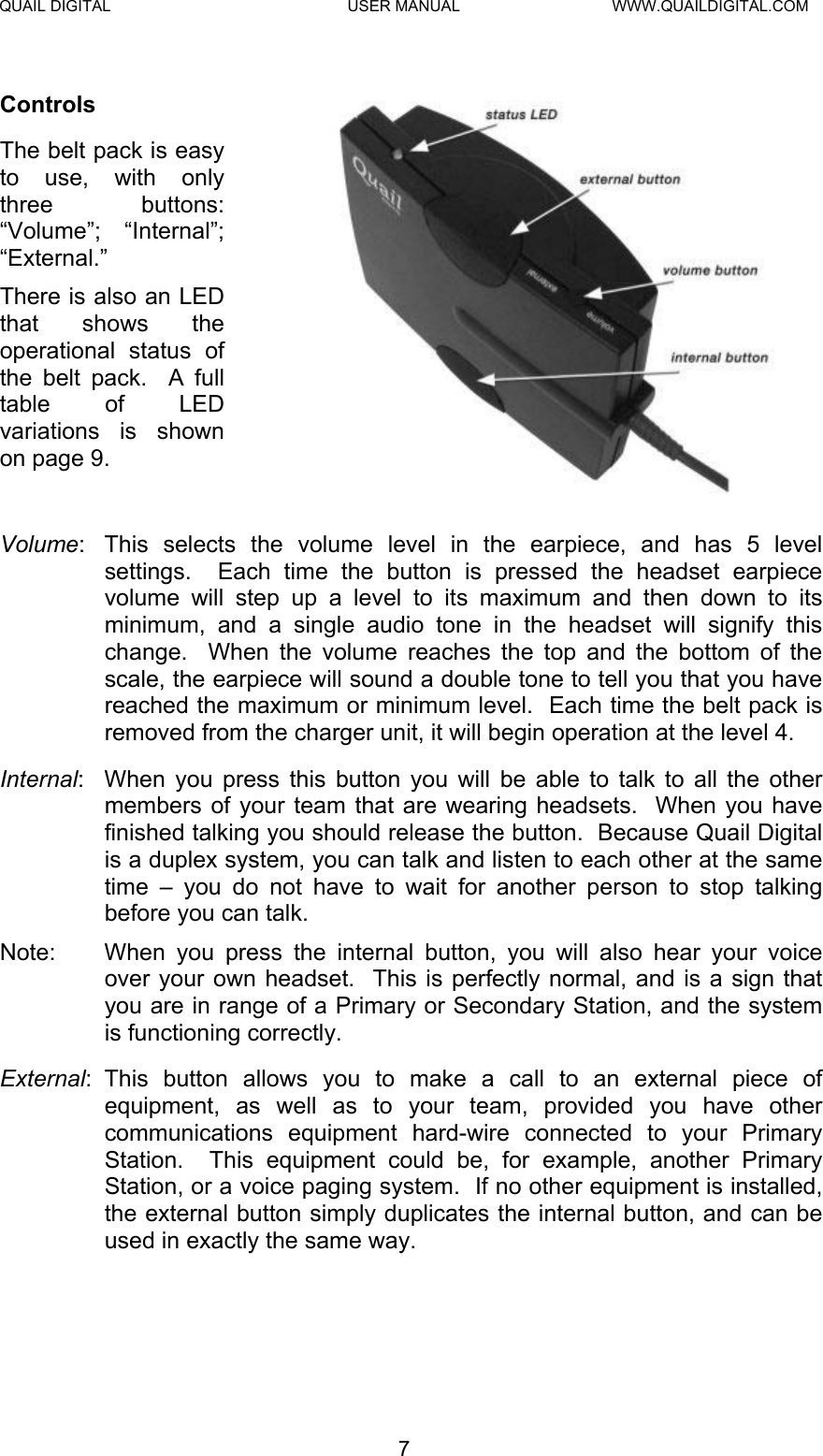 QUAIL DIGITAL  USER MANUAL  WWW.QUAILDIGITAL.COM  Controls The belt pack is easy to use, with only three buttons: “Volume”; “Internal”; “External.”   There is also an LED that shows the operational status of the belt pack.  A full table of LED variations is shown on page 9.  Volume:  This selects the volume level in the earpiece, and has 5 level settings.  Each time the button is pressed the headset earpiece volume will step up a level to its maximum and then down to its minimum, and a single audio tone in the headset will signify this change.  When the volume reaches the top and the bottom of the scale, the earpiece will sound a double tone to tell you that you have reached the maximum or minimum level.  Each time the belt pack is removed from the charger unit, it will begin operation at the level 4. Internal:  When you press this button you will be able to talk to all the other members of your team that are wearing headsets.  When you have finished talking you should release the button.  Because Quail Digital is a duplex system, you can talk and listen to each other at the same time – you do not have to wait for another person to stop talking before you can talk. Note:  When you press the internal button, you will also hear your voice over your own headset.  This is perfectly normal, and is a sign that you are in range of a Primary or Secondary Station, and the system is functioning correctly. External: This button allows you to make a call to an external piece of equipment, as well as to your team, provided you have other communications equipment hard-wire connected to your Primary Station.  This equipment could be, for example, another Primary Station, or a voice paging system.  If no other equipment is installed, the external button simply duplicates the internal button, and can be used in exactly the same way.   7  