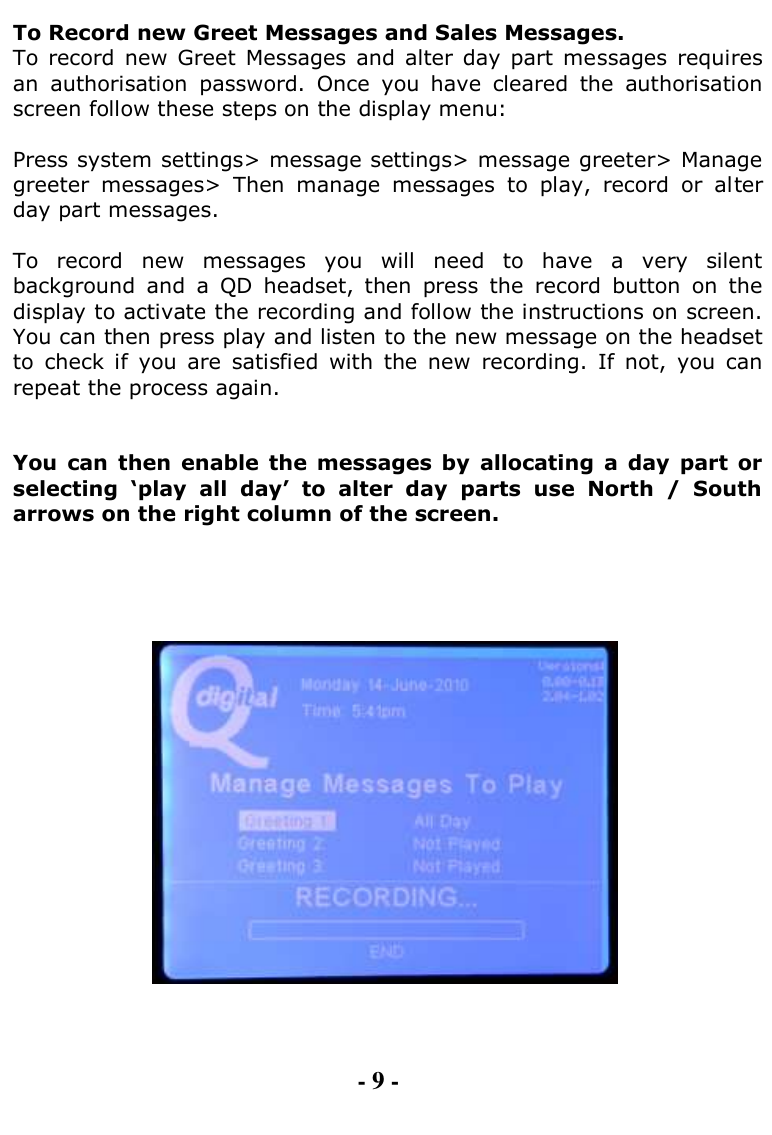  To Record new Greet Messages and Sales Messages.  To  record  new  Greet  Messages  and alter day  part  messages  requires an  authorisation  password.  Once  you  have  cleared  the  authorisation screen follow these steps on the display menu:  Press system settings&gt; message settings&gt; message greeter&gt; Manage greeter  messages&gt;  Then  manage  messages  to  play,  record  or  alter day part messages.  To  record  new  messages  you  will  need  to  have  a  very  silent background  and  a  QD  headset,  then  press  the  record  button  on  the display to activate the recording and follow the instructions on screen. You can then press play and listen to the new message on the headset to  check  if  you  are  satisfied  with  the  new  recording.  If  not,  you  can repeat the process again.   You  can  then  enable  the messages  by  allocating  a  day  part  or selecting  „play  all  day‟  to  alter  day  parts  use  North  /  South arrows on the right column of the screen.          - 9 - 