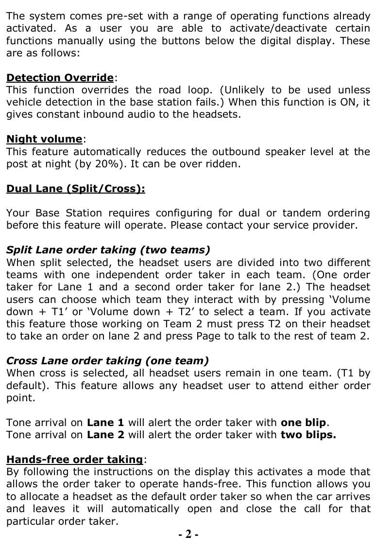  The system comes pre-set with a range of operating functions already activated.  As  a  user  you  are  able  to  activate/deactivate  certain functions manually  using the  buttons  below  the  digital  display. These are as follows:  Detection Override:  This  function  overrides  the  road  loop.  (Unlikely  to  be  used  unless vehicle detection in the base station fails.) When this function is ON, it gives constant inbound audio to the headsets.   Night volume:  This  feature  automatically  reduces  the outbound  speaker level  at  the post at night (by 20%). It can be over ridden.  Dual Lane (Split/Cross):  Your  Base  Station  requires  configuring  for  dual  or  tandem  ordering before this feature will operate. Please contact your service provider.  Split Lane order taking (two teams) When  split  selected,  the  headset  users  are  divided  into  two  different teams  with  one  independent  order  taker  in  each  team.  (One  order taker  for  Lane  1  and  a  second  order  taker  for  lane  2.)  The  headset users  can  choose  which  team  they  interact  with  by  pressing  „Volume down  +  T1‟  or  „Volume  down  +  T2‟  to  select  a  team.  If  you  activate this feature those working on Team 2 must press T2 on their headset to take an order on lane 2 and press Page to talk to the rest of team 2.   Cross Lane order taking (one team) When cross is selected, all headset users remain in one team. (T1 by default).  This  feature  allows  any  headset  user  to  attend  either  order point.  Tone arrival on Lane 1 will alert the order taker with one blip. Tone arrival on Lane 2 will alert the order taker with two blips.  Hands-free order taking:  By following the instructions on the display this activates a mode that allows the order taker to operate hands-free. This function allows you to allocate a headset as the default order taker so when the car arrives and  leaves  it  will  automatically  open  and  close  the  call  for  that particular order taker.   - 2 - 