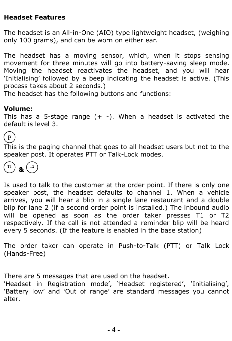   Headset Features  The headset is an All-in-One (AIO) type lightweight headset, (weighing only 100 grams), and can be worn on either ear.  The  headset  has  a  moving  sensor,  which,  when  it  stops  sensing movement  for  three  minutes  will  go  into  battery-saving  sleep  mode. Moving  the  headset  reactivates  the  headset,  and  you  will  hear „Initialising‟  followed  by  a  beep indicating  the headset is  active.  (This process takes about 2 seconds.) The headset has the following buttons and functions:  Volume:  This  has  a  5-stage  range  (+  -).  When  a  headset  is  activated  the default is level 3.   This is the paging channel that goes to all headset users but not to the speaker post. It operates PTT or Talk-Lock modes.         &amp;   Is used to talk to the customer at the order point. If there is only one speaker  post,  the  headset  defaults  to  channel  1.  When  a  vehicle arrives,  you  will  hear  a  blip  in  a  single  lane  restaurant  and  a  double blip for lane 2 (if a second order point is installed.) The inbound audio will  be  opened  as  soon  as  the  order  taker  presses  T1  or  T2 respectively.  If  the  call  is  not  attended  a  reminder  blip  will  be  heard every 5 seconds. (If the feature is enabled in the base station)  The  order  taker  can  operate  in  Push-to-Talk  (PTT)  or  Talk  Lock (Hands-Free)   There are 5 messages that are used on the headset.  „Headset  in  Registration  mode‟,  „Headset  registered‟,  „Initialising‟, „Battery  low‟  and  „Out  of  range‟  are  standard  messages  you  cannot alter.    - 4 - P T1 T2 
