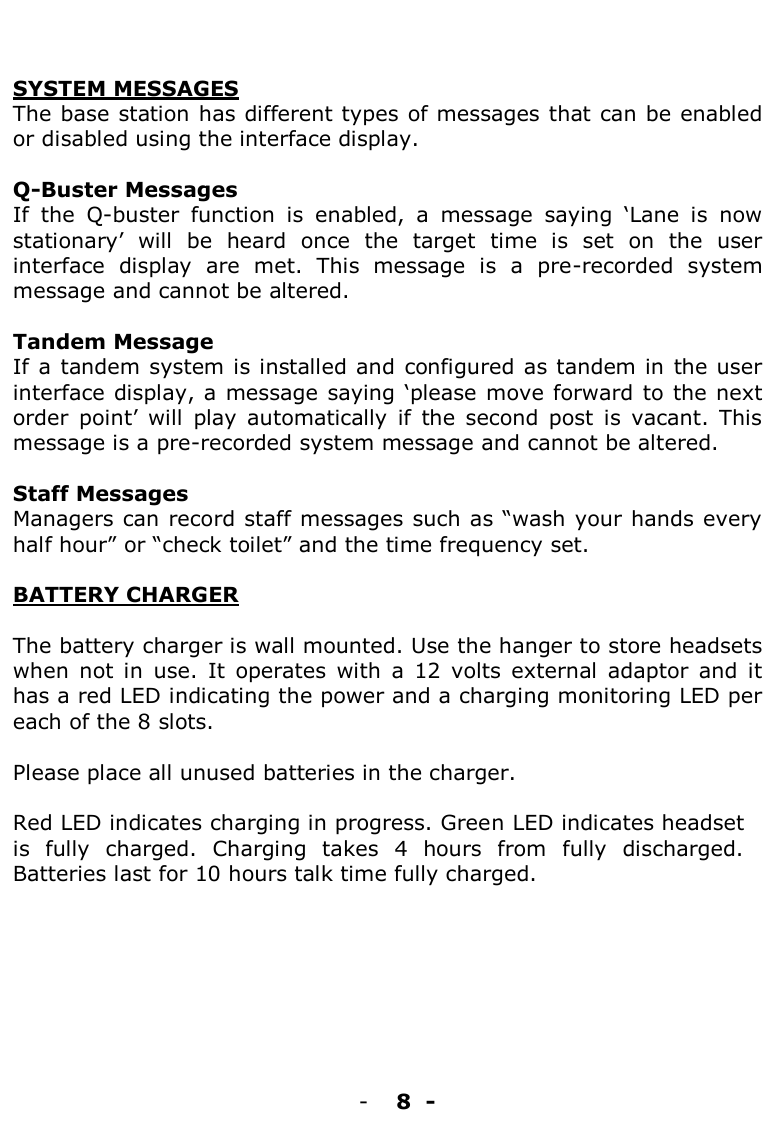    SYSTEM MESSAGES The base station has different types of messages that can be enabled or disabled using the interface display.  Q-Buster Messages If  the  Q-buster  function  is  enabled,  a  message  saying  „Lane  is  now stationary‟  will  be  heard  once  the  target  time  is  set  on  the  user interface  display  are  met.  This  message  is  a  pre-recorded  system message and cannot be altered.   Tandem Message If a tandem system is installed and configured  as tandem in  the user interface display, a message saying „please move forward to  the next order  point‟  will  play  automatically  if  the  second  post  is  vacant.  This message is a pre-recorded system message and cannot be altered.   Staff Messages Managers can record staff messages such as “wash your hands every half hour” or “check toilet” and the time frequency set.    BATTERY CHARGER  The battery charger is wall mounted. Use the hanger to store headsets when  not  in  use.  It  operates  with  a  12  volts  external  adaptor  and  it has a red LED indicating the power and a charging monitoring LED per each of the 8 slots.   Please place all unused batteries in the charger.   Red LED indicates charging in progress. Green LED indicates headset is  fully  charged.  Charging  takes  4  hours  from  fully  discharged. Batteries last for 10 hours talk time fully charged.         - 8  -  