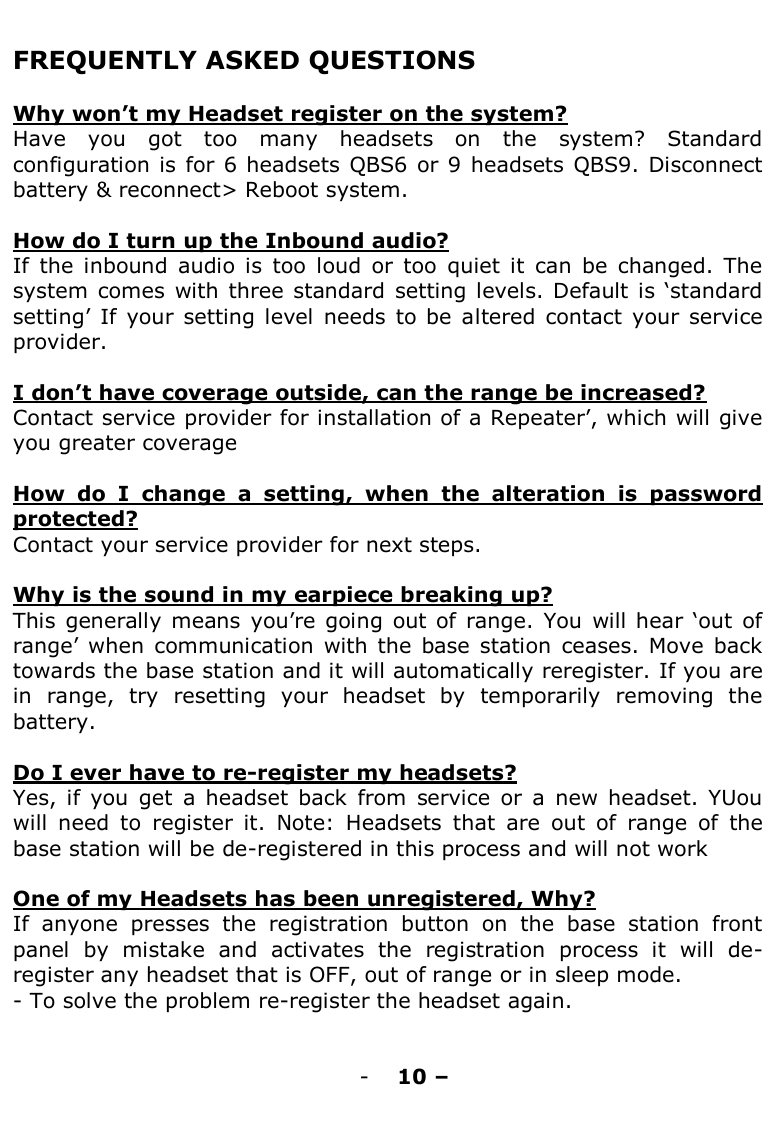   FREQUENTLY ASKED QUESTIONS  Why won‟t my Headset register on the system? Have  you  got  too  many  headsets  on  the  system?  Standard configuration is  for 6 headsets  QBS6 or 9 headsets QBS9. Disconnect battery &amp; reconnect&gt; Reboot system.  How do I turn up the Inbound audio? If  the  inbound  audio  is  too  loud  or  too  quiet  it  can  be  changed.  The system  comes  with  three  standard  setting levels. Default is „standard setting‟  If  your  setting level  needs  to be  altered  contact  your  service provider.  I don‟t have coverage outside, can the range be increased?  Contact service provider for installation of a Repeater‟, which will give you greater coverage  How  do  I  change  a  setting,  when  the  alteration  is  password protected? Contact your service provider for next steps.  Why is the sound in my earpiece breaking up? This  generally  means  you‟re going  out of  range.  You  will  hear  „out  of range‟ when  communication  with the  base station  ceases.  Move  back towards the base station and it will automatically reregister. If you are in  range,  try  resetting  your  headset  by  temporarily  removing  the battery.   Do I ever have to re-register my headsets?  Yes,  if  you  get  a  headset  back  from  service  or  a  new  headset.  YUou will  need  to  register  it.  Note:  Headsets  that  are  out  of  range  of  the base station will be de-registered in this process and will not work  One of my Headsets has been unregistered, Why? If  anyone  presses  the  registration  button  on  the  base  station  front panel  by  mistake  and  activates  the  registration  process  it  will  de-register any headset that is OFF, out of range or in sleep mode.  - To solve the problem re-register the headset again.   - 10 –  