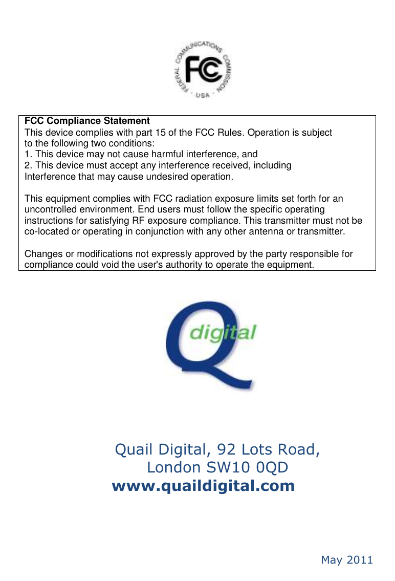                 Quail Digital, 92 Lots Road,  London SW10 0QD www.quaildigital.com                     May 2011 FCC Compliance Statement This device complies with part 15 of the FCC Rules. Operation is subject to the following two conditions: 1. This device may not cause harmful interference, and 2. This device must accept any interference received, including Interference that may cause undesired operation.  This equipment complies with FCC radiation exposure limits set forth for an uncontrolled environment. End users must follow the specific operating instructions for satisfying RF exposure compliance. This transmitter must not be co-located or operating in conjunction with any other antenna or transmitter.    Changes or modifications not expressly approved by the party responsible for compliance could void the user&apos;s authority to operate the equipment.  