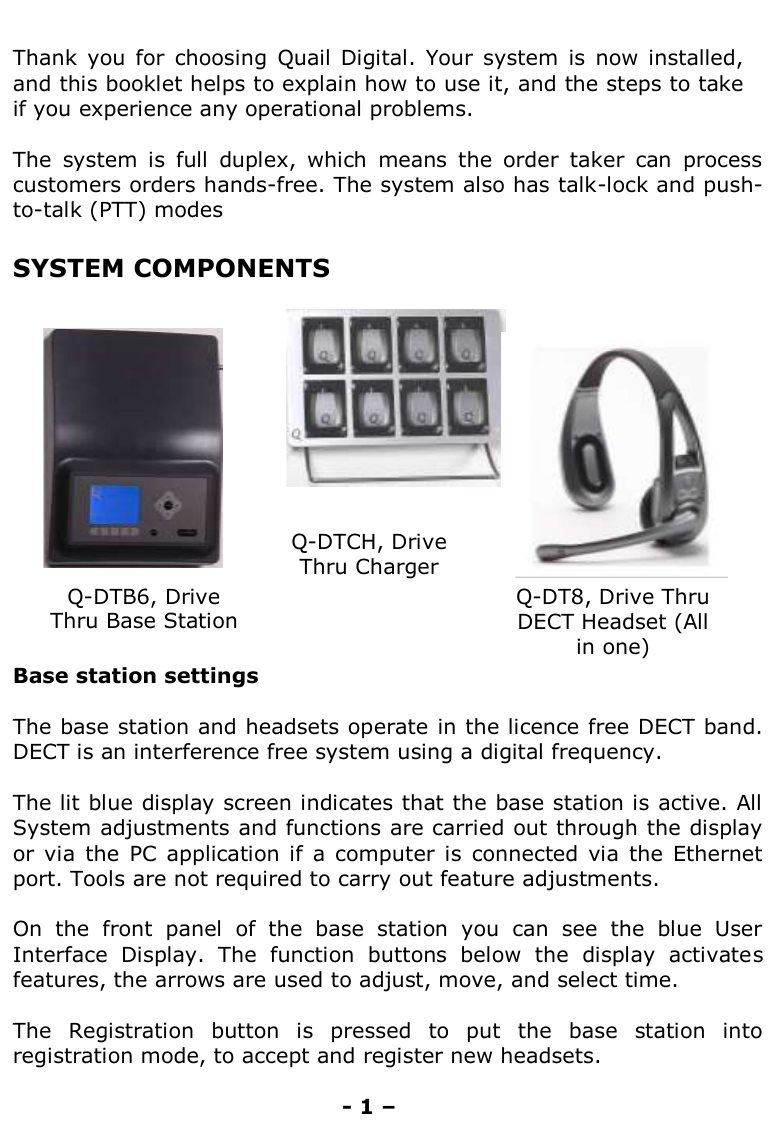   Thank  you  for  choosing  Quail  Digital.  Your  system  is  now installed, and this booklet helps to explain how to use it, and the steps to take if you experience any operational problems.  The  system  is  full  duplex,  which  means  the  order  taker  can  process customers orders hands-free. The system also has talk-lock and push-to-talk (PTT) modes  SYSTEM COMPONENTS                              Base station settings  The base station and headsets operate in the licence free DECT band. DECT is an interference free system using a digital frequency.   The lit blue display screen indicates that the base station is active. All System adjustments and functions are carried out through the display or via  the  PC  application  if  a  computer  is  connected via  the  Ethernet port. Tools are not required to carry out feature adjustments.   On  the  front  panel  of  the  base  station  you  can  see  the  blue  User Interface  Display.  The  function  buttons  below  the  display  activates features, the arrows are used to adjust, move, and select time.   The  Registration  button  is  pressed  to  put  the  base  station  into registration mode, to accept and register new headsets.   - 1 – Q-DT8, Drive Thru DECT Headset (All in one)  Q-DTB6, Drive Thru Base Station Q-DTCH, Drive Thru Charger        