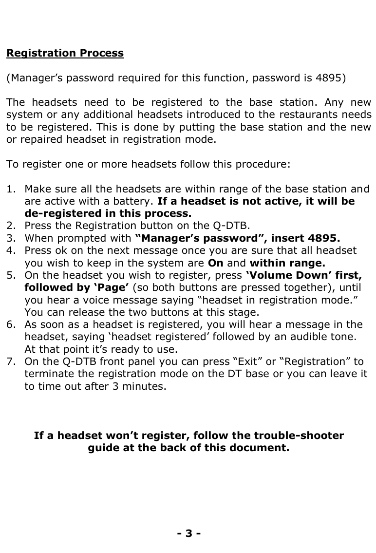    Registration Process  (Manager‟s password required for this function, password is 4895)  The  headsets  need  to  be  registered  to  the  base  station.  Any  new system or any additional headsets introduced to the restaurants needs to be registered. This is done by putting the base station and the new or repaired headset in registration mode.  To register one or more headsets follow this procedure:  1. Make sure all the headsets are within range of the base station and are active with a battery. If a headset is not active, it will be de-registered in this process. 2. Press the Registration button on the Q-DTB. 3. When prompted with “Manager‟s password”, insert 4895. 4. Press ok on the next message once you are sure that all headset you wish to keep in the system are On and within range. 5. On the headset you wish to register, press „Volume Down‟ first, followed by „Page‟ (so both buttons are pressed together), until you hear a voice message saying “headset in registration mode.” You can release the two buttons at this stage. 6. As soon as a headset is registered, you will hear a message in the headset, saying „headset registered‟ followed by an audible tone. At that point it‟s ready to use.  7. On the Q-DTB front panel you can press “Exit” or “Registration” to terminate the registration mode on the DT base or you can leave it to time out after 3 minutes.      If a headset won‟t register, follow the trouble-shooter  guide at the back of this document.       - 3 - 