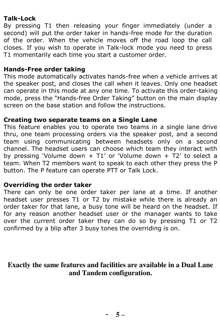   Talk-Lock  By  pressing  T1  then  releasing  your  finger  immediately  (under  a second) will put the order taker in hands-free mode for the duration of  the  order.  When  the  vehicle  moves  off  the  road  loop  the  call closes.  If  you  wish to  operate in  Talk-lock  mode  you  need  to  press T1 momentarily each time you start a customer order.  Hands-Free order taking This mode automatically activates hands-free when a vehicle arrives at the speaker post, and closes the call when it leaves. Only one headset can operate in this mode at any one time. To activate this order-taking mode, press the “Hands-free Order Taking” button on the main display screen on the base station and follow the instructions.  Creating two separate teams on a Single Lane  This  feature  enables you  to  operate  two  teams  in  a  single  lane  drive thru, one team processing orders via  the speaker post, and  a second team  using  communicating  between  headsets  only  on  a  second channel. The headset users can choose which team they interact with by  pressing  „Volume  down  +  T1‟  or  „Volume  down  +  T2‟  to  select  a team. When T2 members want to speak to each other they press the P button. The P feature can operate PTT or Talk Lock.    Overriding the order taker There  can  only  be  one  order  taker  per  lane  at  a  time.  If  another headset  user  presses  T1  or  T2  by  mistake  while  there  is  already  an order taker for that lane, a busy tone will be heard on the headset. If for  any  reason  another  headset  user  or  the  manager  wants  to  take over  the  current  order  taker  they  can  do  so  by  pressing  T1  or  T2 confirmed by a blip after 3 busy tones the overriding is on.      Exactly the same features and facilities are available in a Dual Lane and Tandem configuration.     - 5 – 