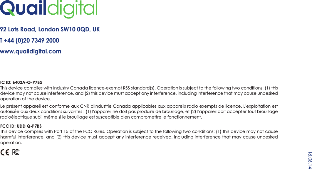 92 Lots Road, London SW10 0QD, UKT +44 (0)20 7349 2000  www.quaildigital.com18.06.14IC ID: 6402A-Q-P7BSThis device complies with Industry Canada licence-exempt RSS standard(s). Operation is subject to the following two conditions: (1) thisdevice may not cause interference, and (2) this device must accept any interference, including interference that may cause undesiredoperation of the device.Le présent appareil est conforme aux CNR d&apos;Industrie Canada applicables aux appareils radio exempts de licence. L&apos;exploitation estautorisée aux deux conditions suivantes : (1) l&apos;appareil ne doit pas produire de brouillage, et (2) l&apos;appareil doit accepter tout brouillageradioélectrique subi, même si le brouillage est susceptible d&apos;en compromettre le fonctionnement.FCC ID: UDD Q-P7BSThis device complies with Part 15 of the FCC Rules. Operation is subject to the following two conditions: (1) this device may not causeharmful interference, and (2) this device must accept any interference received, including interference that may cause undesiredoperation.