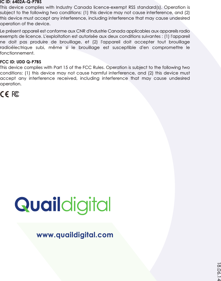 www.quaildigital.com18.06.14IC ID: 6402A-Q-P7BSThis device complies with Industry  Canada licence-exempt  RSS  standard(s). Operation  issubject to the following two conditions: (1) this device may not cause interference, and (2)this device must accept any interference, including interference that may cause undesiredoperation of the device.Le présent appareil est conforme aux CNR d&apos;Industrie Canada applicables aux appareils radioexempts de licence. L&apos;exploitation est autorisée aux deux conditions suivantes : (1) l&apos;appareilne  doit  pas  produire  de  brouillage,  et  (2)  l&apos;appareil  doit  accepter  tout  brouillageradioélectrique  subi,  même  si  le  brouillage  est  susceptible  d&apos;en  compromettre  lefonctionnement.FCC ID: UDD Q-P7BSThis device complies with Part 15 of the FCC Rules. Operation is subject to the following twoconditions: (1) this device  may  not cause  harmful  interference,  and  (2)  this  device mustaccept  any  interference  received,  including  interference  that  may  cause  undesiredoperation.
