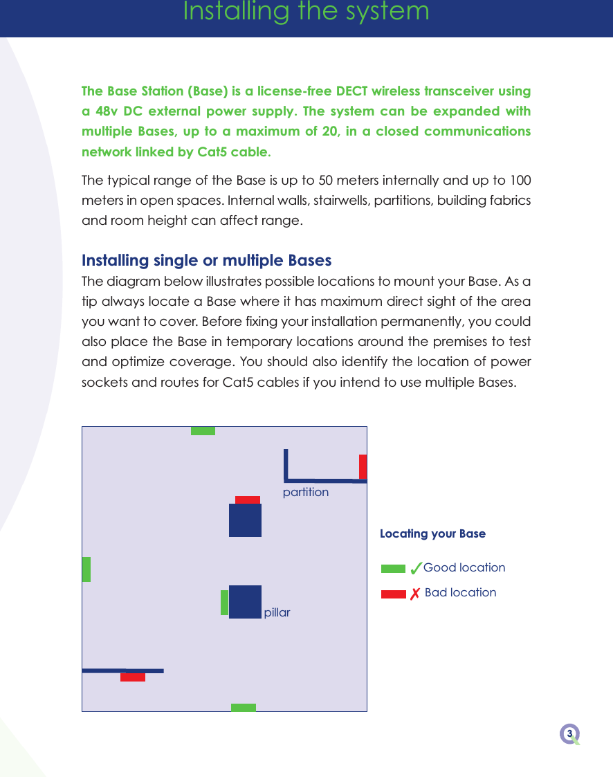 The Base Station (Base) is a license-free DECT wireless transceiver usinga  48v  DC  external  power  supply.  The  system  can  be  expanded  withmultiple Bases, up to a maximum of 20,  in  a  closed  communicationsnetwork linked by Cat5 cable.The typical range of the Base is up to 50 meters internally and up to 100meters in open spaces. Internal walls, stairwells, partitions, building fabricsand room height can affect range.Installing single or multiple BasesThe diagram below illustrates possible locations to mount your Base. As atip always locate a Base where it has maximum direct sight of the areayou want to cover. Before fixing your installation permanently, you couldalso place the Base in temporary locations around the premises to testand optimize coverage. You should also identify the location of powersockets and routes for Cat5 cables if you intend to use multiple Bases.Installing the system3Locating your Base3Good location7 Bad locationpartitionpillar