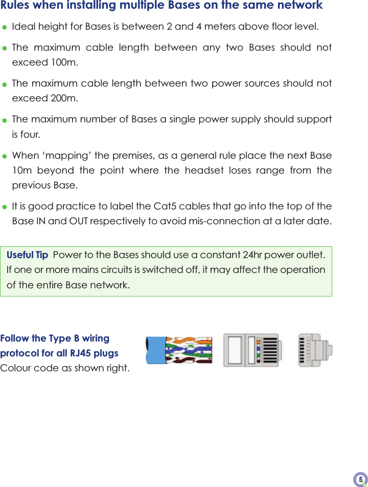 Useful Tip  Power to the Bases should use a constant 24hr power outlet.If one or more mains circuits is switched off, it may affect the operationof the entire Base network.Follow the Type B wiringprotocol for all RJ45 plugsColour code as shown right.Rules when installing multiple Bases on the same network•Ideal height for Bases is between 2 and 4 meters above floor level.•The  maximum  cable  length  between  any  two  Bases  should  notexceed 100m.•The maximum cable length between two power sources should notexceed 200m.•The maximum number of Bases a single power supply should supportis four.•When ‘mapping’ the premises, as a general rule place the next Base10m  beyond  the  point  where  the  headset  loses  range  from  theprevious Base.•It is good practice to label the Cat5 cables that go into the top of theBase IN and OUT respectively to avoid mis-connection at a later date.5