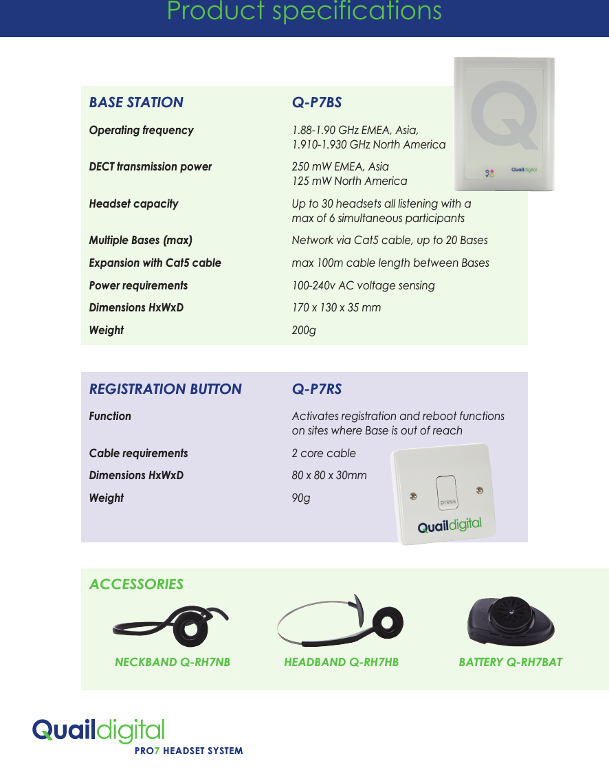 PRO7 HEADSET SYSTEMProduct specificationsBASE STATION                           Q-P7BSOperating frequency                                  1.88-1.90 GHz EMEA, Asia,                                                                        1.910-1.930 GHz North AmericaDECT transmission power                            250 mW EMEA, Asia                                                                       125 mW North AmericaHeadset capacity                                       Up to 30 headsets all listening with a                                                                       max of 6 simultaneous participantsMultiple Bases (max)                                  Network via Cat5 cable, up to 20 BasesExpansion with Cat5 cable                         max 100m cable length between BasesPower requirements                                    100-240v AC voltage sensing Dimensions HxWxD                                      170 x 130 x 35 mmWeight                                                          200gREGISTRATION BUTTON             Q-P7RSFunction                                                        Activates registration and reboot functions                                                                        on sites where Base is out of reachCable requirements                                    2 core cableDimensions HxWxD                                      80 x 80 x 30mmWeight                                                          90gACCESSORIESNECKBAND Q-RH7NB HEADBAND Q-RH7HB BATTERY Q-RH7BAT