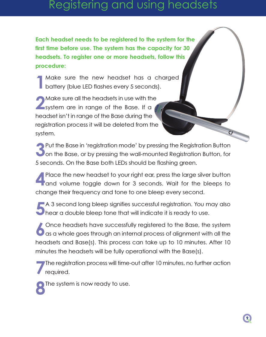 9Each headset needs to be registered to the system for thefirst time before use. The system has the capacity for 30headsets. To register one or more headsets, follow thisprocedure:1Make  sure  the  new  headset  has  a  chargedbattery (blue LED flashes every 5 seconds).2Make sure all the headsets in use with thesystem  are  in  range  of  the  Base.  If  aheadset isn’t in range of the Base during theregistration process it will be deleted from thesystem.3Put the Base in ‘registration mode’ by pressing the Registration Buttonon the Base, or by pressing the wall-mounted Registration Button, for5 seconds. On the Base both LEDs should be flashing green.4Place the new headset to your right ear, press the large silver buttonand  volume  toggle  down  for  3  seconds.  Wait  for  the  bleeps  tochange their frequency and tone to one bleep every second.5A 3 second long bleep signifies successful registration. You may alsohear a double bleep tone that will indicate it is ready to use.6Once headsets have successfully registered to the Base, the systemas a whole goes through an internal process of alignment with all theheadsets and Base(s). This process can take up to 10 minutes. After 10minutes the headsets will be fully operational with the Base(s).7The registration process will time-out after 10 minutes, no further actionrequired.8The system is now ready to use.Registering and using headsets