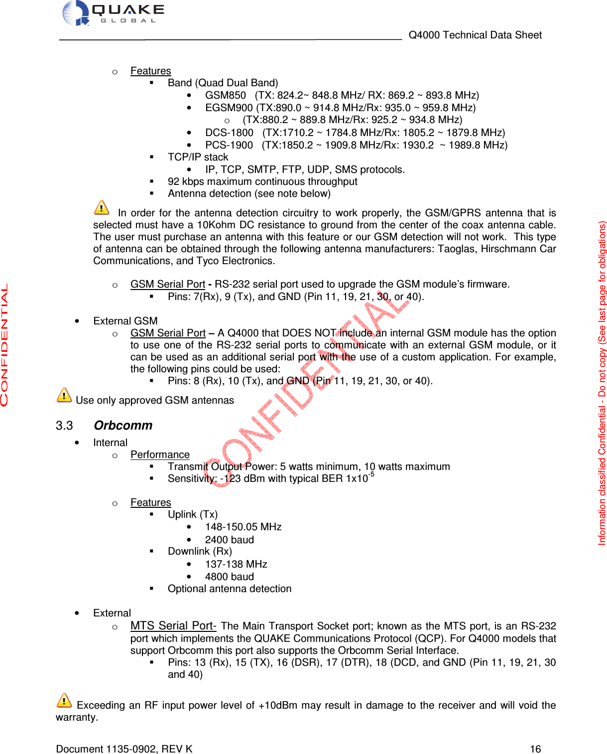                                                                                   Q4000 Technical Data Sheet  Document 1135-0902, REV K   16  o  Features   Band (Quad Dual Band)                                                                                       •  GSM850   (TX: 824.2~ 848.8 MHz/ RX: 869.2 ~ 893.8 MHz)                 •  EGSM900 (TX:890.0 ~ 914.8 MHz/Rx: 935.0 ~ 959.8 MHz) o  (TX:880.2 ~ 889.8 MHz/Rx: 925.2 ~ 934.8 MHz) •  DCS-1800   (TX:1710.2 ~ 1784.8 MHz/Rx: 1805.2 ~ 1879.8 MHz) •  PCS-1900   (TX:1850.2 ~ 1909.8 MHz/Rx: 1930.2  ~ 1989.8 MHz)   TCP/IP stack  •  IP, TCP, SMTP, FTP, UDP, SMS protocols.    92 kbps maximum continuous throughput   Antenna detection (see note below)  In  order  for  the  antenna  detection  circuitry to  work  properly,  the  GSM/GPRS  antenna  that  is selected must have a 10Kohm DC resistance to ground from the center of the coax antenna cable. The user must purchase an antenna with this feature or our GSM detection will not work. This type of antenna can be obtained through the following antenna manufacturers: Taoglas, Hirschmann Car Communications, and Tyco Electronics.  o  GSM Serial Port - RS-232 serial port used to upgrade the GSM module’s firmware.   Pins: 7(Rx), 9 (Tx), and GND (Pin 11, 19, 21, 30, or 40).  •  External GSM  o  GSM Serial Port – A Q4000 that DOES NOT include an internal GSM module has the option to use  one  of the  RS-232  serial ports  to communicate  with  an  external  GSM  module, or  it can be used as an additional serial port with the use of a custom application. For example, the following pins could be used:   Pins: 8 (Rx), 10 (Tx), and GND (Pin 11, 19, 21, 30, or 40).  Use only approved GSM antennas  Orbcomm 3.3•  Internal o  Performance   Transmit Output Power: 5 watts minimum, 10 watts maximum   Sensitivity: -123 dBm with typical BER 1x10-5  o  Features   Uplink (Tx) •  148-150.05 MHz •  2400 baud   Downlink (Rx) •  137-138 MHz •  4800 baud      Optional antenna detection                                                                                    •  External o MTS Serial Port- The Main Transport Socket port; known as the MTS port, is  an RS-232 port which implements the QUAKE Communications Protocol (QCP). For Q4000 models that support Orbcomm this port also supports the Orbcomm Serial Interface.   Pins: 13 (Rx), 15 (TX), 16 (DSR), 17 (DTR), 18 (DCD, and GND (Pin 11, 19, 21, 30 and 40)   Exceeding an RF input power level of +10dBm may result in damage to the receiver  and  will  void  the warranty. Information classified Confidential - Do not copy (See last page for obligations) 