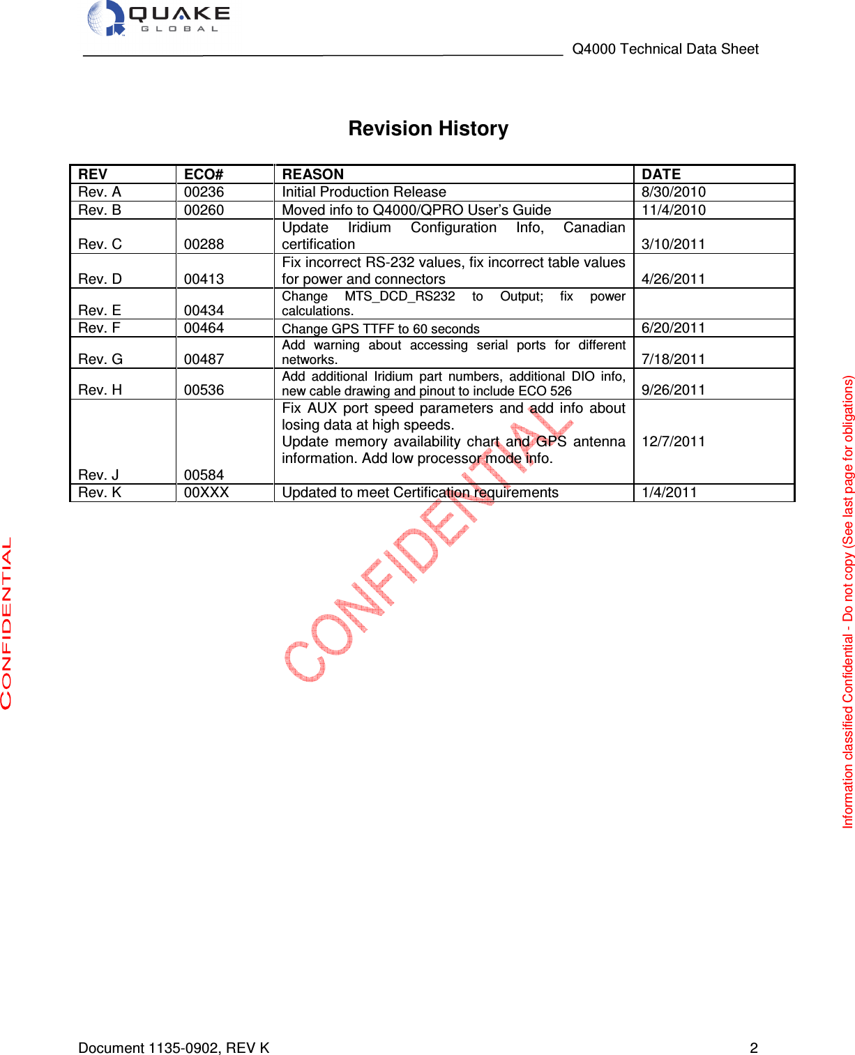                                                                                   Q4000 Technical Data Sheet  Document 1135-0902, REV K   2   Revision History  REV ECO# REASON DATE Rev. A  00236  Initial Production Release  8/30/2010 Rev. B  00260  Moved info to Q4000/QPRO User’s Guide  11/4/2010 Rev. C  00288 Update  Iridium  Configuration  Info,  Canadian certification   3/10/2011 Rev. D  00413 Fix incorrect RS-232 values, fix incorrect table values for power and connectors  4/26/2011 Rev. E  00434 Change  MTS_DCD_RS232  to  Output;  fix  power calculations.  Rev. F  00464 Change GPS TTFF to 60 seconds 6/20/2011 Rev. G  00487 Add  warning  about  accessing  serial  ports  for  different networks. 7/18/2011 Rev. H  00536 Add  additional  Iridium  part  numbers,  additional  DIO  info, new cable drawing and pinout to include ECO 526 9/26/2011 Rev. J  00584 Fix  AUX  port  speed  parameters  and  add  info  about losing data at high speeds. Update  memory  availability  chart  and  GPS  antenna information. Add low processor mode info.  12/7/2011 Rev. K  00XXX  Updated to meet Certification requirements  1/4/2011     Information classified Confidential - Do not copy (See last page for obligations) 