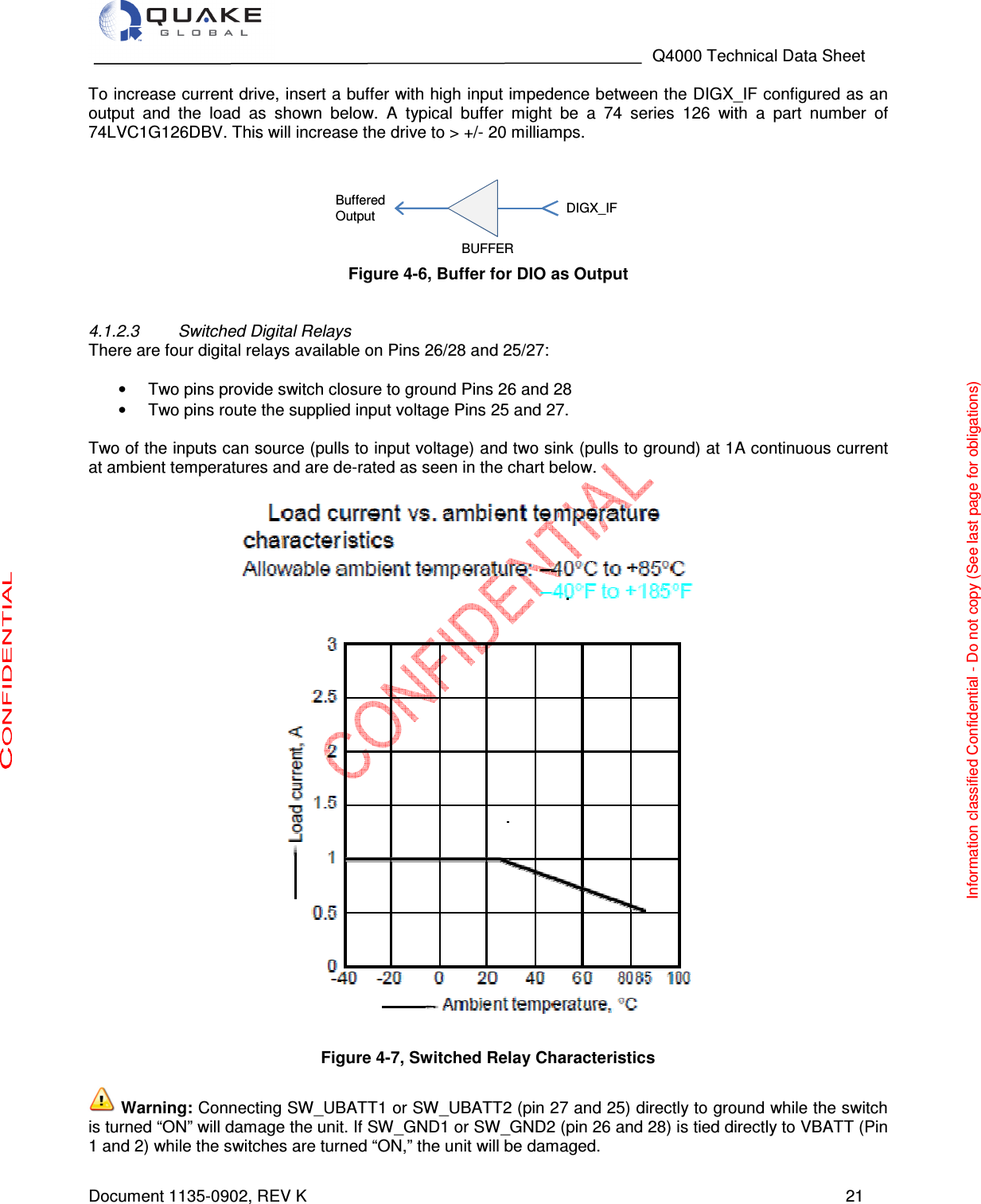                                                                                   Q4000 Technical Data Sheet  Document 1135-0902, REV K   21 To increase current drive, insert a buffer with high input impedence between the DIGX_IF configured as an output  and  the  load  as  shown  below.  A  typical  buffer  might  be  a  74  series  126  with  a  part  number  of 74LVC1G126DBV. This will increase the drive to &gt; +/- 20 milliamps.    Figure 4-6, Buffer for DIO as Output   4.1.2.3  Switched Digital Relays There are four digital relays available on Pins 26/28 and 25/27:   •  Two pins provide switch closure to ground Pins 26 and 28 •  Two pins route the supplied input voltage Pins 25 and 27.   Two of the inputs can source (pulls to input voltage) and two sink (pulls to ground) at 1A continuous current at ambient temperatures and are de-rated as seen in the chart below.                               Figure 4-7, Switched Relay Characteristics   Warning: Connecting SW_UBATT1 or SW_UBATT2 (pin 27 and 25) directly to ground while the switch is turned “ON” will damage the unit. If SW_GND1 or SW_GND2 (pin 26 and 28) is tied directly to VBATT (Pin 1 and 2) while the switches are turned “ON,” the unit will be damaged. DIGX_IFBufferedOutputBUFFERInformation classified Confidential - Do not copy (See last page for obligations) 