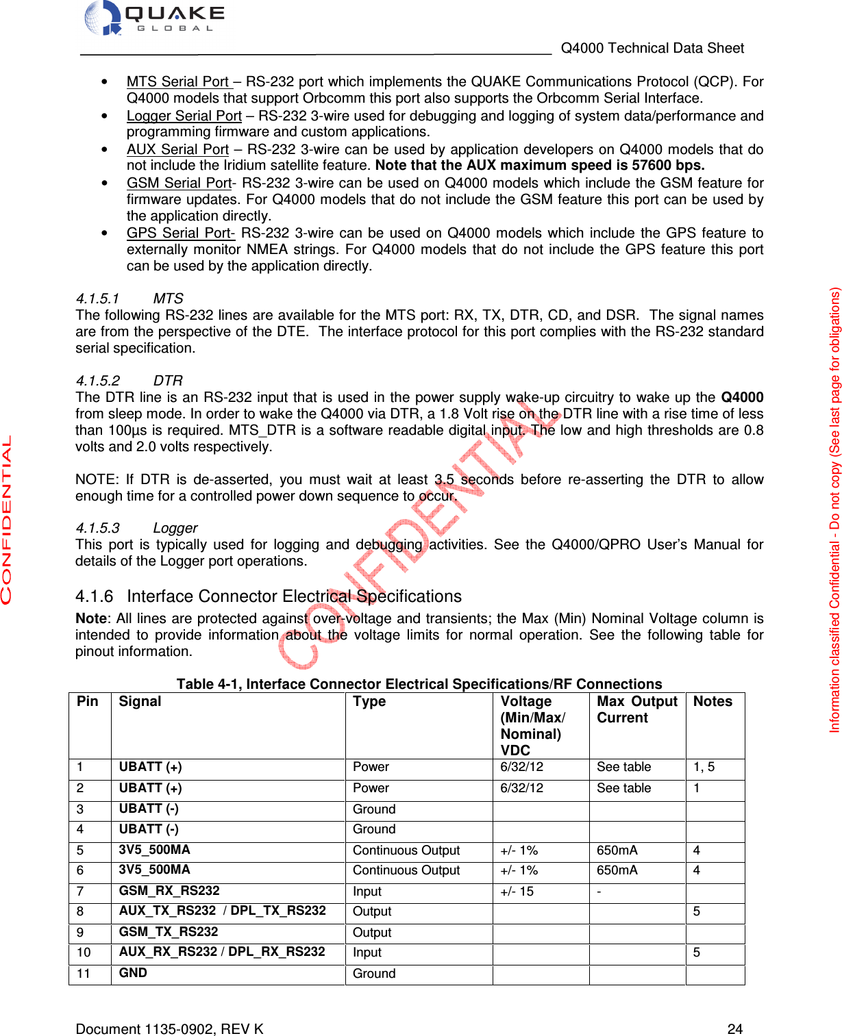                                                                                   Q4000 Technical Data Sheet  Document 1135-0902, REV K   24 •  MTS Serial Port – RS-232 port which implements the QUAKE Communications Protocol (QCP). For Q4000 models that support Orbcomm this port also supports the Orbcomm Serial Interface.  •  Logger Serial Port – RS-232 3-wire used for debugging and logging of system data/performance and programming firmware and custom applications.  •  AUX Serial Port – RS-232 3-wire can be used by application developers on Q4000 models that do not include the Iridium satellite feature. Note that the AUX maximum speed is 57600 bps. •  GSM Serial Port- RS-232 3-wire can be used on Q4000 models which include the GSM feature for firmware updates. For Q4000 models that do not include the GSM feature this port can be used by the application directly.  •  GPS  Serial  Port-  RS-232  3-wire can  be  used  on  Q4000  models  which  include  the GPS  feature  to externally monitor  NMEA  strings.  For  Q4000  models  that do  not include the  GPS  feature  this  port can be used by the application directly.  4.1.5.1  MTS The following RS-232 lines are available for the MTS port: RX, TX, DTR, CD, and DSR.  The signal names are from the perspective of the DTE.  The interface protocol for this port complies with the RS-232 standard serial specification.  4.1.5.2  DTR The DTR line is an RS-232 input that is used in the power supply wake-up circuitry to wake up the Q4000 from sleep mode. In order to wake the Q4000 via DTR, a 1.8 Volt rise on the DTR line with a rise time of less than 100µs is required. MTS_DTR is a software readable digital input. The low and high thresholds are 0.8 volts and 2.0 volts respectively.  NOTE:  If  DTR  is  de-asserted,  you  must  wait  at  least  3.5  seconds  before  re-asserting  the  DTR  to  allow enough time for a controlled power down sequence to occur.  4.1.5.3  Logger This  port  is  typically  used  for  logging  and  debugging  activities.  See  the  Q4000/QPRO  User’s  Manual  for details of the Logger port operations.   Interface Connector Electrical Specifications 4.1.6Note: All lines are protected against over-voltage and transients; the Max (Min) Nominal Voltage column is intended  to  provide  information  about  the  voltage  limits  for  normal  operation.  See  the  following  table  for pinout information.  Table 4-1, Interface Connector Electrical Specifications/RF Connections Pin Signal Type Voltage (Min/Max/ Nominal) VDC Max  Output Current Notes 1 UBATT (+) Power  6/32/12  See table  1, 5 2 UBATT (+) Power  6/32/12  See table  1 3 UBATT (-) Ground       4 UBATT (-) Ground       5 3V5_500MA Continuous Output  +/- 1%  650mA  4 6 3V5_500MA Continuous Output  +/- 1%  650mA  4 7 GSM_RX_RS232 Input  +/- 15  -   8 AUX_TX_RS232  / DPL_TX_RS232 Output      5 9 GSM_TX_RS232 Output       10 AUX_RX_RS232 / DPL_RX_RS232 Input      5 11 GND Ground       Information classified Confidential - Do not copy (See last page for obligations) 