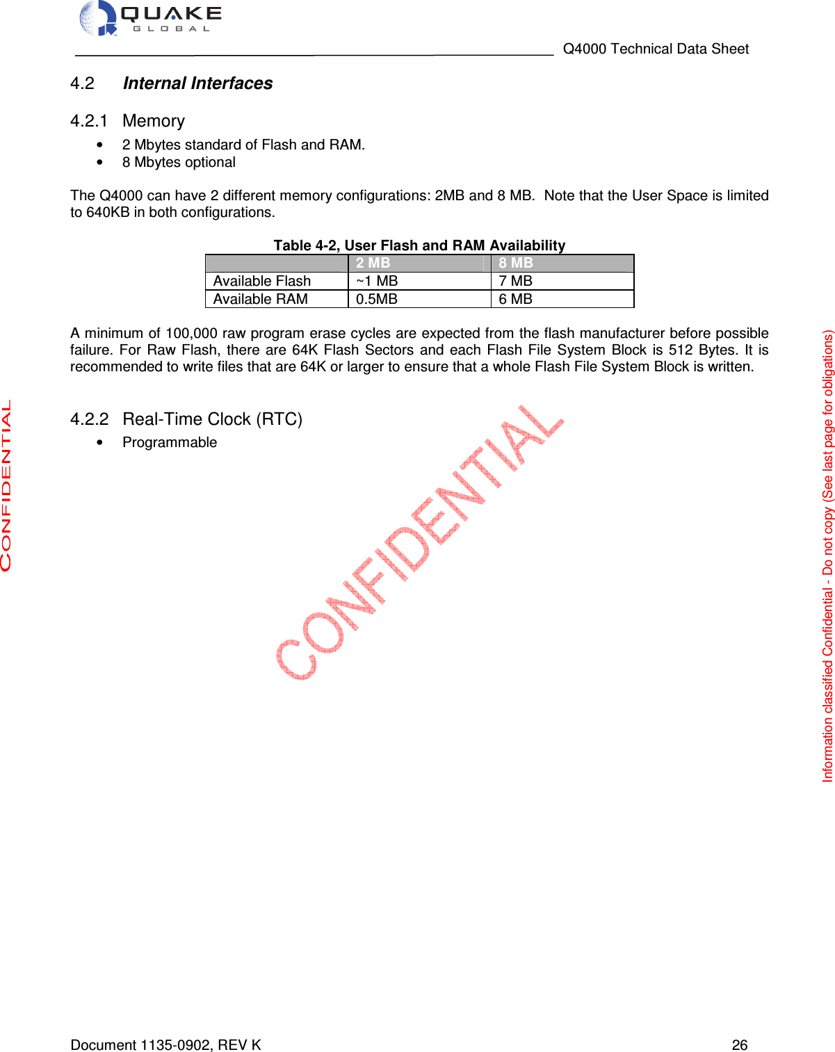                                                                                   Q4000 Technical Data Sheet  Document 1135-0902, REV K   26  Internal Interfaces  4.2  Memory 4.2.1•  2 Mbytes standard of Flash and RAM.  •  8 Mbytes optional   The Q4000 can have 2 different memory configurations: 2MB and 8 MB.  Note that the User Space is limited to 640KB in both configurations.  Table 4-2, User Flash and RAM Availability  2 MB 8 MB Available Flash  ~1 MB  7 MB Available RAM  0.5MB  6 MB  A minimum of 100,000 raw program erase cycles are expected from the flash manufacturer before possible failure.  For  Raw Flash,  there  are  64K  Flash  Sectors  and each  Flash  File  System  Block  is 512  Bytes. It  is recommended to write files that are 64K or larger to ensure that a whole Flash File System Block is written.     Real-Time Clock (RTC) 4.2.2•  Programmable   Information classified Confidential - Do not copy (See last page for obligations) 