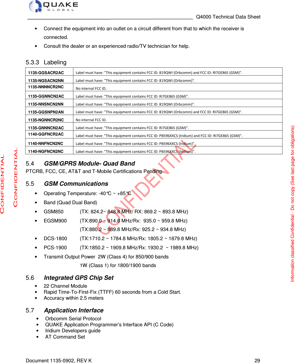                                                                                   Q4000 Technical Data Sheet  Document 1135-0902, REV K   29 •  Connect the equipment into an outlet on a circuit different from that to which the receiver is connected.  •  Consult the dealer or an experienced radio/TV technician for help.    Labeling 5.3.31135-GGSACR2AC  Label must have: &quot;This equipment contains FCC ID: 819QWI (Orbcomm) and FCC ID: RI7GE865 (GSM)&quot;. 1135-NGSACN2NN  Label must have: &quot;This equipment contains FCC ID: 819QWI (Orbcomm)&quot;. 1135-NNNNCR2NC  No internal FCC ID.  1135-GGNNCN2AC  Label must have: &quot;This equipment contains FCC ID: RI7GE865 (GSM)&quot;. 1135-NNSNCN2NN  Label must have: &quot;This equipment contains FCC ID: 819QWI (Orbcomm)&quot;. 1135-GGSNPN2AN  Label must have: &quot;This equipment contains FCC ID: 819QWI (Orbcomm) and FCC ID: RI7GE865 (GSM)&quot;. 1135-NGNNCR2NC  No internal FCC ID.  1135-GNNNCN2AC  Label must have: &quot;This equipment contains FCC ID: RI7GE865 (GSM)&quot;. 1140-GGFNCR2AC  Label must have: &quot;This equipment contains FCC ID: PB596XXCS (Iridium) and FCC ID: RI7GE865 (GSM)&quot;. 1140-NNFNCN2NC  Label must have: &quot;This equipment contains FCC ID: PB596XXCS (Iridium)&quot;. 1140-NGFNCN2NC  Label must have: &quot;This equipment contains FCC ID: PB596XXCS (Iridium)&quot;.  GSM/GPRS Module- Quad Band 5.4PTCRB, FCC, CE, AT&amp;T and T-Mobile Certifications Pending.  GSM Communications  5.5•  Operating Temperature: -40°C ~ +85°C •  Band (Quad Dual Band)  •  GSM850     (TX: 824.2~ 848.8 MHz/ RX: 869.2 ~ 893.8 MHz)  •  EGSM900   (TX:890.0 ~ 914.8 MHz/Rx:  935.0 ~ 959.8 MHz) (TX:880.2 ~ 889.8 MHz/Rx: 925.2 ~ 934.8 MHz) •  DCS-1800     (TX:1710.2 ~ 1784.8 MHz/Rx: 1805.2 ~ 1879.8 MHz) •  PCS-1900     (TX:1850.2 ~ 1909.8 MHz/Rx: 1930.2  ~ 1989.8 MHz) •  Transmit Output Power  2W (Class 4) for 850/900 bands         1W (Class 1) for 1800/1900 bands  Integrated GPS Chip Set 5.6•  22 Channel Module •  Rapid Time-To-First-Fix (TTFF) 60 seconds from a Cold Start. •  Accuracy within 2.5 meters  Application Interface 5.7•  Orbcomm Serial Protocol •  QUAKE Application Programmer’s Interface API (C Code) •  Iridium Developers guide •  AT Command Set   Information classified Confidential - Do not copy (See last page for obligations) 